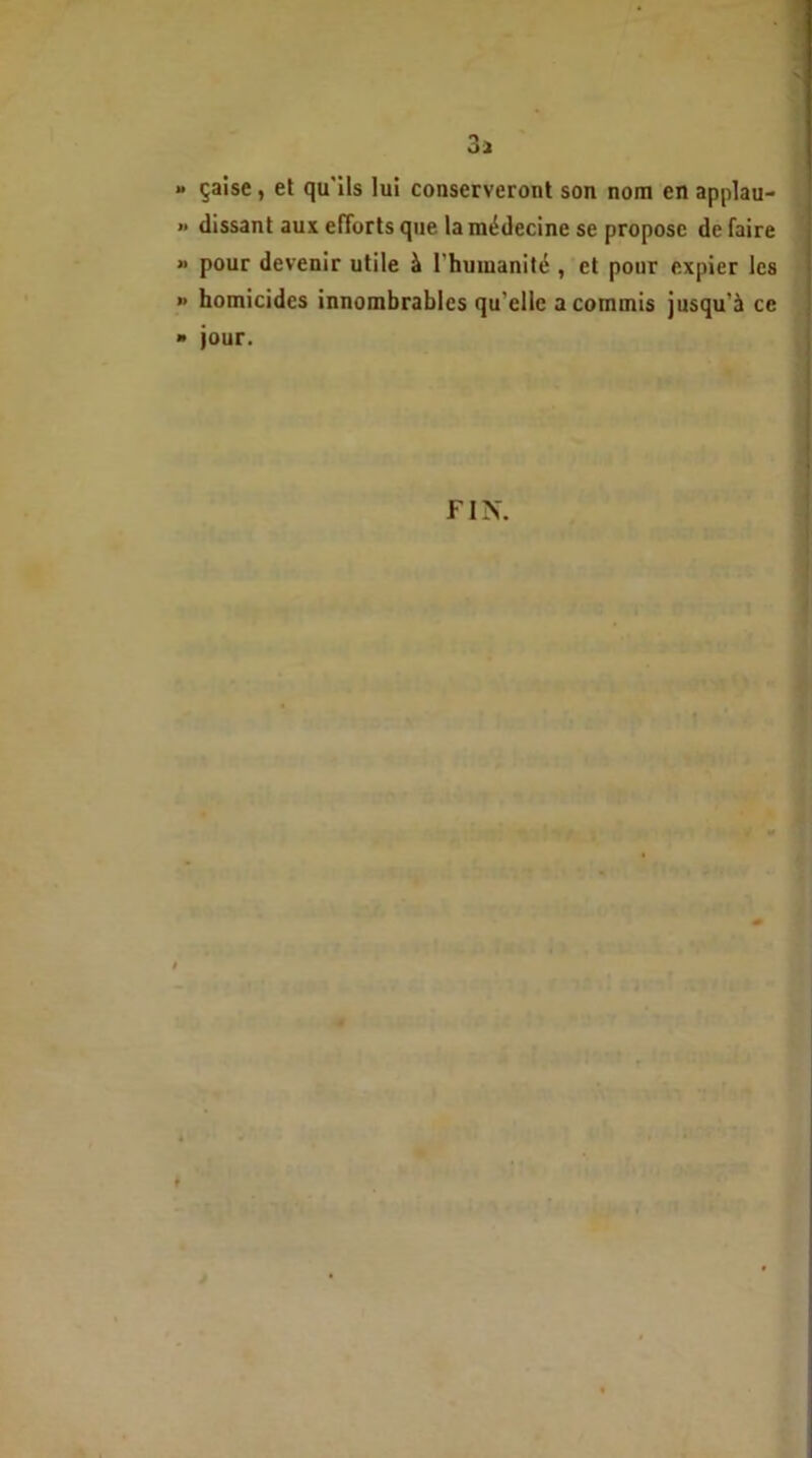 3a » çaise, et qu'ils lui conserveront son nom en applau- >* (lissant aux efforts que la médecine se propose de faire » pour devenir utile à l'humanité , et pour expier les >• homicides innombrables qu elle a commis jusqu’à ce » jour. FIN.