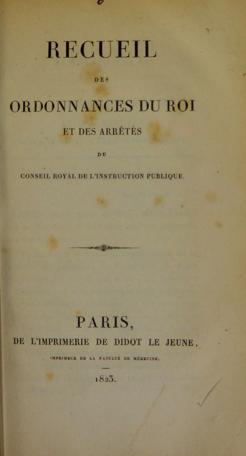 RECUEIL ORDONNANCES DU ROI ET DES ARRÊTÉS CONSEIL ROYAL DE L’INSTRUCTION PUBLIQUE PARIS, DE L’IMPRIMERIE DE DIDOT LE JEUNE, ■ UPIIIMIIIB DE LA FACCLT^ DK SIËOECIIIS. 1823. / V