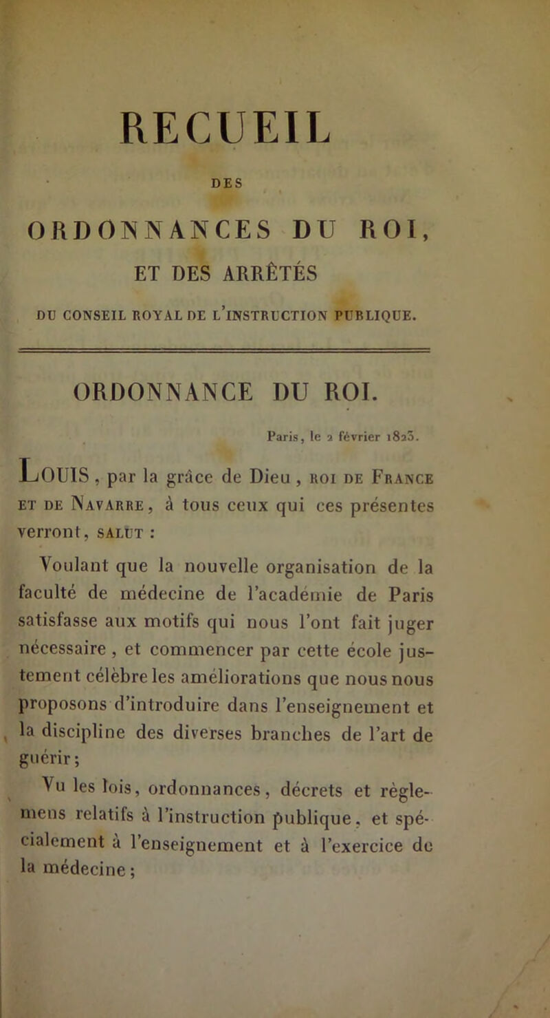 DES ORDOISNANCES DU ROI, ET DES ARRÊTÉS DU CONSEIL KOYAL DE l’iNSTRUCTION PUBLIQUE. ORDONNANCE DU ROI. Paris, le a février i8a5. Louis , par la grâce de Dieu, koi de France ET DE Navarre, à tous ceux qui ces présentes verront, salut : Voulant que la nouvelle organisation de la faeulté de médecine de l’académie de Paris satisfasse aux motifs qui nous l’ont fait juger nécessaire , et commencer par cette école jus- tement célèbre les améliorations que nous nous proposons d’introduire dans l’enseignement et ^ la discipline des diverses branches de l’art de guérir; Vu les lois, ordonnances, décrets et règle- mens relatifs à l’instruction publique, et spé- cialement à l’enseignement et à l’exercice de la médecine ;