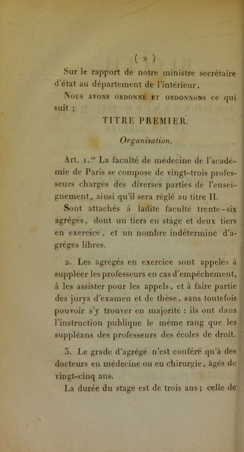 Sur le rapport de notre ministre secrétaire d’état au département de l’intérieur. Nous AVONS ORDONNÉ ET ORDONNONS Ce qui suit ; TITRE PREMIER. Organisation. Art. i. La faculté, de médecine de l’acadé- mie de Paris se compose de vingt-trois profes- seurs chargés des diverses parties de l’ensei- gnement, ainsi qu’il sera réglé au titre II. Sont attachés ii ladite faculté trente-six agrégés, dont un tiers en stage et deux tiers en exercice, et un nombre indéterminé d’a- grégés libres. 2. Les agrégés en exercice sont appelés à suppléer les professeurs en cas d’empêchement, à les assister pour les appels, et à faire partie des jurys d’examen et de thèse, sans toutefois pouvoir s’y trouver en majorité : ils ont dans l’instruction publique le même rang que les suppléans des professeurs des écoles de droit. 5. Le grade d’agrégé n’est conféré qu’à des docteurs en médecine ou en chirurgie, âgés de vingt-cinq ans. La durée du stage est de trois ans ; celle de