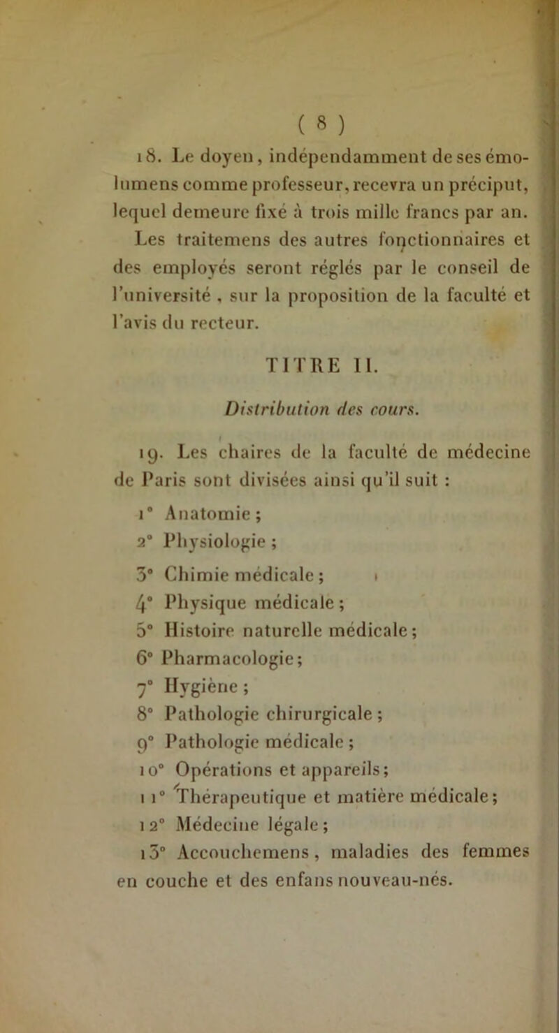 i8. Le doyen, indépendamment desesémo- Inmens comme professeur, recevra un préciput, lequel demeure fixé à trois mille francs par an. Les traitemens des autres fonctionnaires et des employés seront réglés par le conseil de l’université . sur la proposition de la faculté et l’avis du recteur. TITRE 11. Distribution des cours. t 19. Les chaires de la faculté de médecine de Paris sont divisées ainsi qu’il suit : 1* Anatomie; 2® Physiologie ; 3“ Chimie médicale ; t 4* Physique médicale ; 5' Histoire naturelle médicale ; 6* Pharmacologie; 7“ Hygiène ; 8° Pathologie chirurgicale ; 9® Pathologie médicale ; 10® Opérations et appareils; I 1® Thérapeutique et matière médicale; 1 2® Médecine légale ; i5“ Accouchcmens, maladies des femmes en couche et des enfans nouveau-nés.