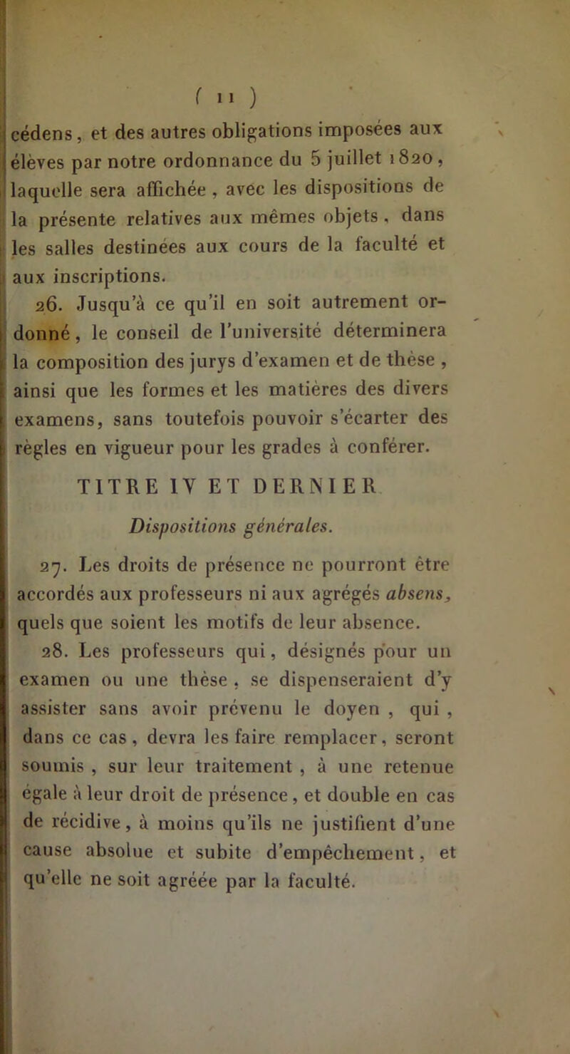 fil) cédens, et des autres obligations imposées aux élèves par notre ordonnance du 5 juillet 1820, laquelle sera affichée , avec les dispositions de la présente relatives aux mêmes objets, dans les salles destinées aux cours de la faculté et aux inscriptions. 26. Jusqu’à ce qu’il en soit autrement or- donné , le conseil de l’université déterminera la composition des jurys d’examen et de thèse , ainsi que les formes et les matières des divers examens, sans toutefois pouvoir s’écarter des règles en vigueur pour les grades à conférer. TITRE IV ET DERNIER Dispositions générales. 27. Les droits de présence ne pourront être accordés aux professeurs ni aux agrégés absens, quels que soient les motifs de leur absence. 28. Les professeurs qui, désignés pour un examen ou une thèse , se dispenseraient d’y assister sans avoir prévenu le doyen , qui , dans ce cas, devra les faire remplacer, seront soumis , sur leur traitement , à une retenue égale à leur droit de présence, et double en cas de récidive, à moins qu’ils ne justifient d’une cause absolue et subite d’empêchement, et qu’elle ne soit agréée par la faculté.