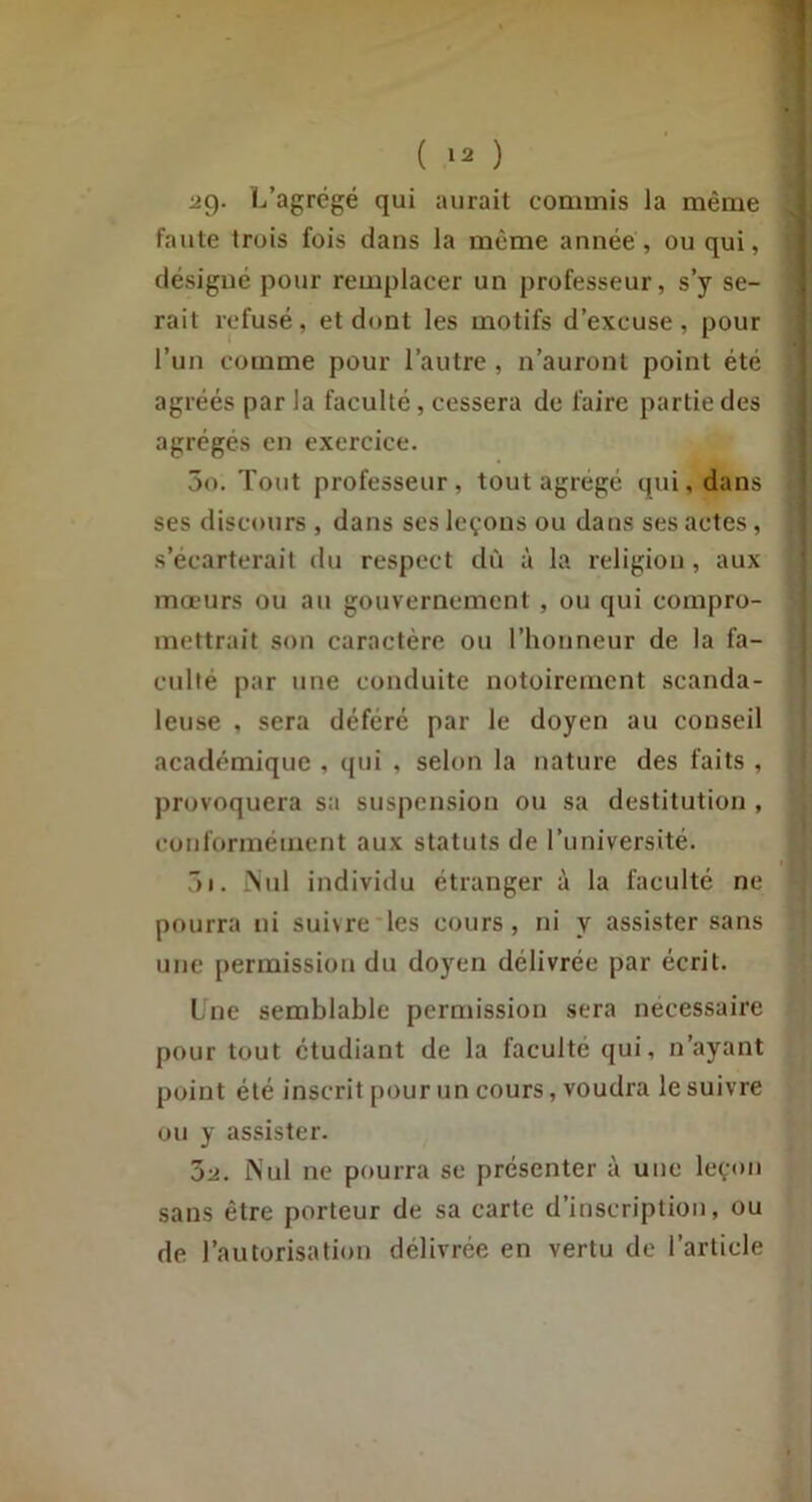 ( '2 ) ag- ï-i’agrégé qui aurait commis la même faute trois fois dans la même année, ou qui, désigné pour remplacer un professeur, s’y se- rait refusé, et dont les motifs d’excuse, pour l’un comme pour l’autre , n’auront point été agréés par la faculté, cessera de faire partie des agrégés en exercice. 5o. Tout professeur, tout agrégé qui, dans ses discours , dans ses leçons ou dans ses actes, s’écarterait du respect dù à la religion, aux mœurs ou au gouvernement , ou qui compro- mettrait son caractère ou l’honneur de la fa- culté par une conduite notoirement scanda- leuse , sera déféré par le doyen au conseil académique , qui , selon la nature des faits , provoquera sa suspension ou sa destitution , conformément aux statuts de l’université. ôi. .Nul individu étranger à la faculté ne pourra ni suivre'les cours, ni y assister sans une permission du doyen délivrée par écrit. Une semblable permission sera nécessaire pour tout étudiant de la faculté qui, n’ayant point été inscrit pour un cours, voudra le suivre ou y assister. bi. Nul ne pourra se présenter à une leçon sans être porteur de sa carte d’inscription, ou de l’autorisation délivrée en vertu de l’article