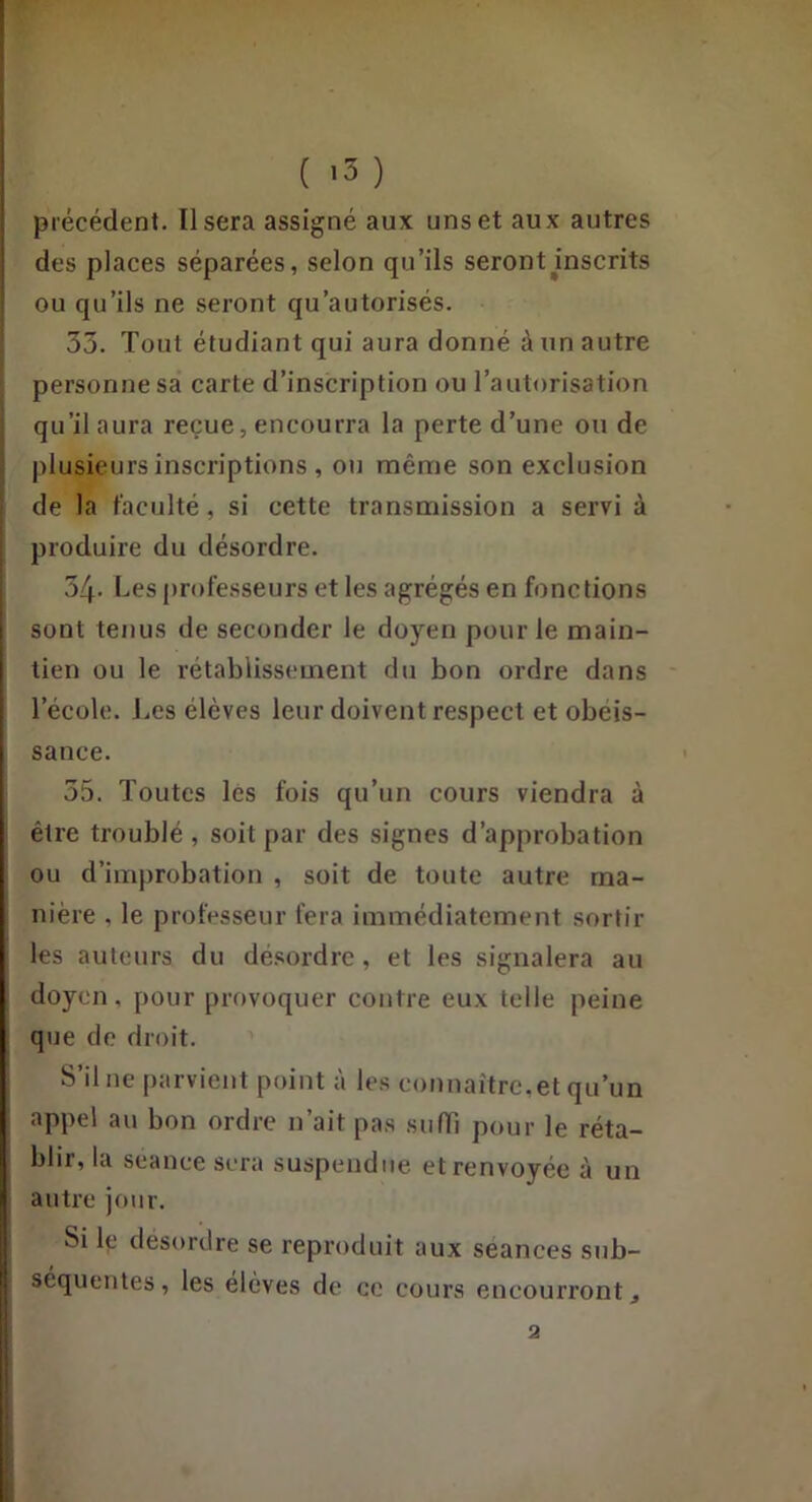 ( >3 ) précédent. Usera assigné aux uns et aux autres des places séparées, selon qu’ils serontJinscrits ' ou qu’ils ne seront qu’autorisés. 33. Tout étudiant qui aura donné à un autre personne sa carte d’inscription ou l’autorisation qu’il aura reçue, encourra la perte d’une ou de plusieurs inscriptions , ou même son exclusion de la faculté, si cette transmission a servi à j produire du désordre. I 34- Les professeurs et les agrégés en fonctions sont tenus de seconder le doyen pour le main- tien ou le rétablissement du bon ordre dans l’école. Les élèves leur doivent respect et obéis- sance. 35. Toutes les fois qu’un cours viendra à être troublé , soit par des signes d’approbation ou d’improbation , soit de toute autre ma- nière , le professeur fera immédiatement sortir les auteurs du désordre, et les signalera au doyen, pour provoquer contre eux telle peine que do droit. S’il ne parvient point à les connaître,et qu’un appel au bon ordre n’ait pas siiiïi pour le réta- blir, la séance sera suspendue et renvoyée à un autre jour. Si le desordre se reproduit aux séances sub- séquentes, les élevés de ce cours encourront^ a