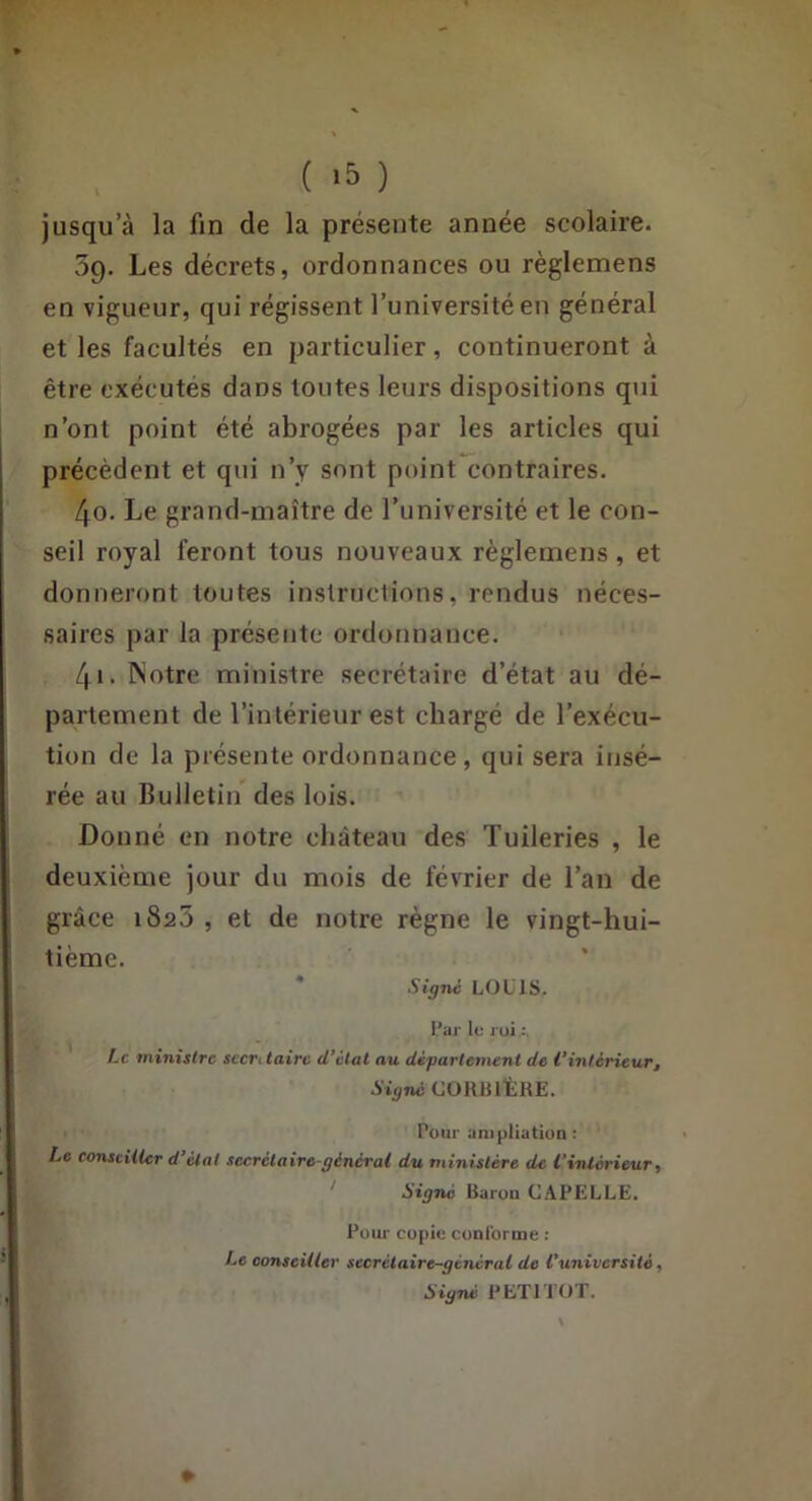 ( ) jusqu’à la fin de la présente année scolaire. 5p. Les décrets, ordonnances ou règlemens en vigueur, qui régissent l’université en général et les facultés en particulier, continueront à être exécutés dans toutes leurs dispositions qui n’ont point été abrogées par les articles qui précèdent et qui n’y sont point contraires. 40. Le grand-maître de l’université et le con- seil royal feront tous nouveaux règlemens, et donneront toutes instruclions, rendus néces- saires par la présente ordonnance. 41. INotre ministre secrétaire d’état au dé- partement de l’intérieur est chargé de l’exécu- tion de la présente ordonnance, qui sera insé- rée au Bulletin des lois. Donné en notre château des Tuileries , le deuxième jour du mois de février de l’an de grâce 1825 , et de notre règne le vingt-hui- tième. * Signe LOUIS. l’ar lo l oi : Le minisire seert taire d’étal au département de l’intérieur. Signé CORBllÈRE. Pour unipllution ; Le conseiller d’étal secrétaire-général du ministère de l’intérieur, ' Signé Raruu CAPELLE. Pour copie conlbruie : Le conseiller secrétaire-général de l’université, Signé PETITOT. »