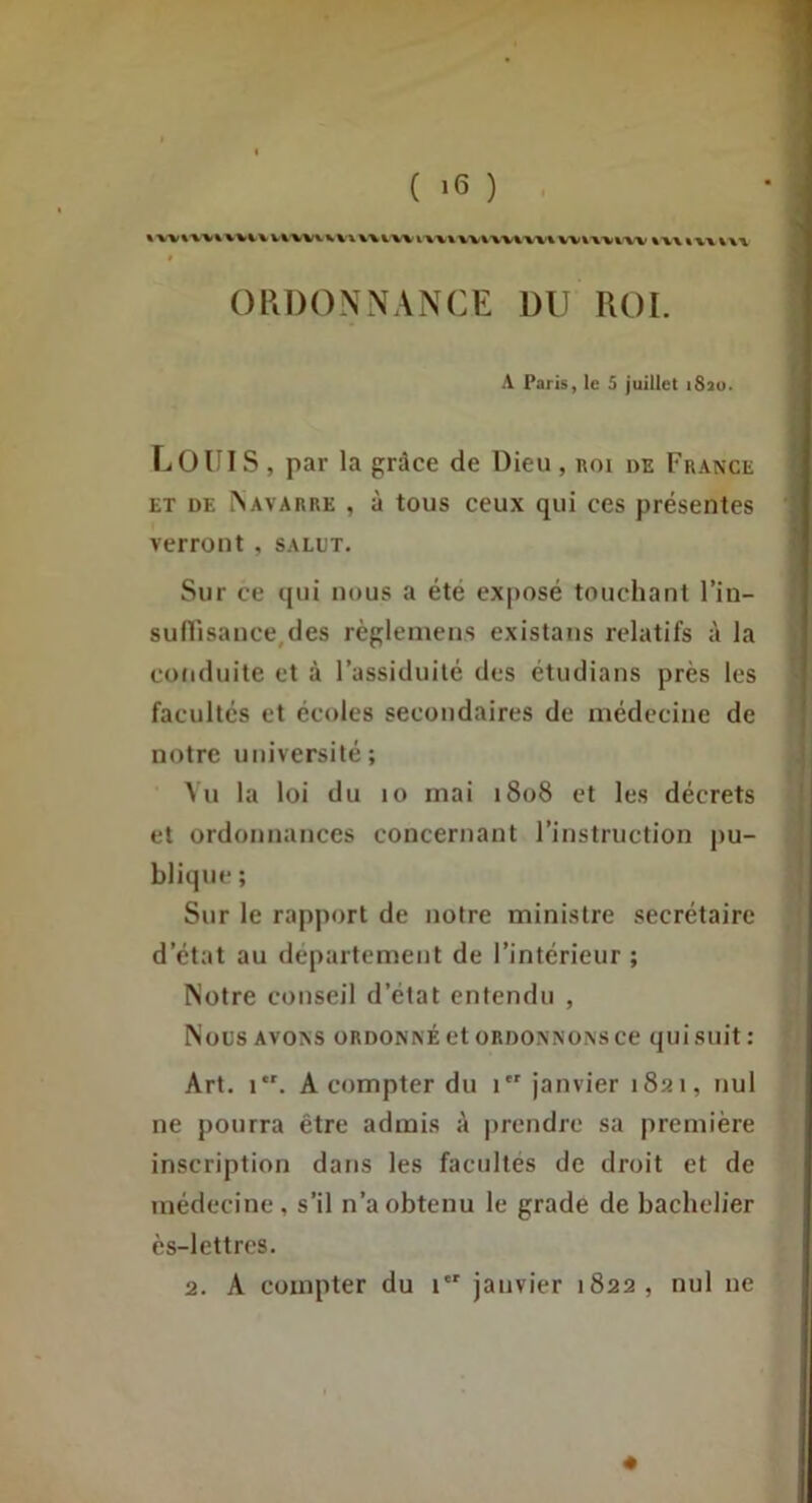 ( ‘6 ) %'%VWWV^%.V Vt'Wt.VV\ %%%■ VV^'W%'W% WVA-VWV %X\ « VX %\x OPiDONNANCE DU ROI. A Paris, le 5 juillet i8ao. Louis, par la grâce de Dieu, roi de France ET DE ^AVARRE , à tous ceux qui ces présentes verront , salut. Sur ce qui nous a été ex|)osé touchant l’in- suflisance^des règleinens existans relatifs à la coriduite et à l’assiduité des étudians près les facultés et écoles secondaires de médecine de notre université; Vu la loi du lo mai 1808 et les décrets et ordonnances concernant l’instruction pu- blique ; Sur le rapport de notre ministre secrétaire d’état au departement de l’intérieur; Notre conseil d’état entendu , Nous AVONS ORDONNÉ et ORDONNONS ce quisuit: Art. 1. A compter du 1 janvier 1821, nul ne pourra être admis à prendre sa première inscription dans les facultés de droit et de médecine, s’il n’a obtenu le grade de bachelier ès-lettres. 2. A compter du t janvier 1822, nul ne