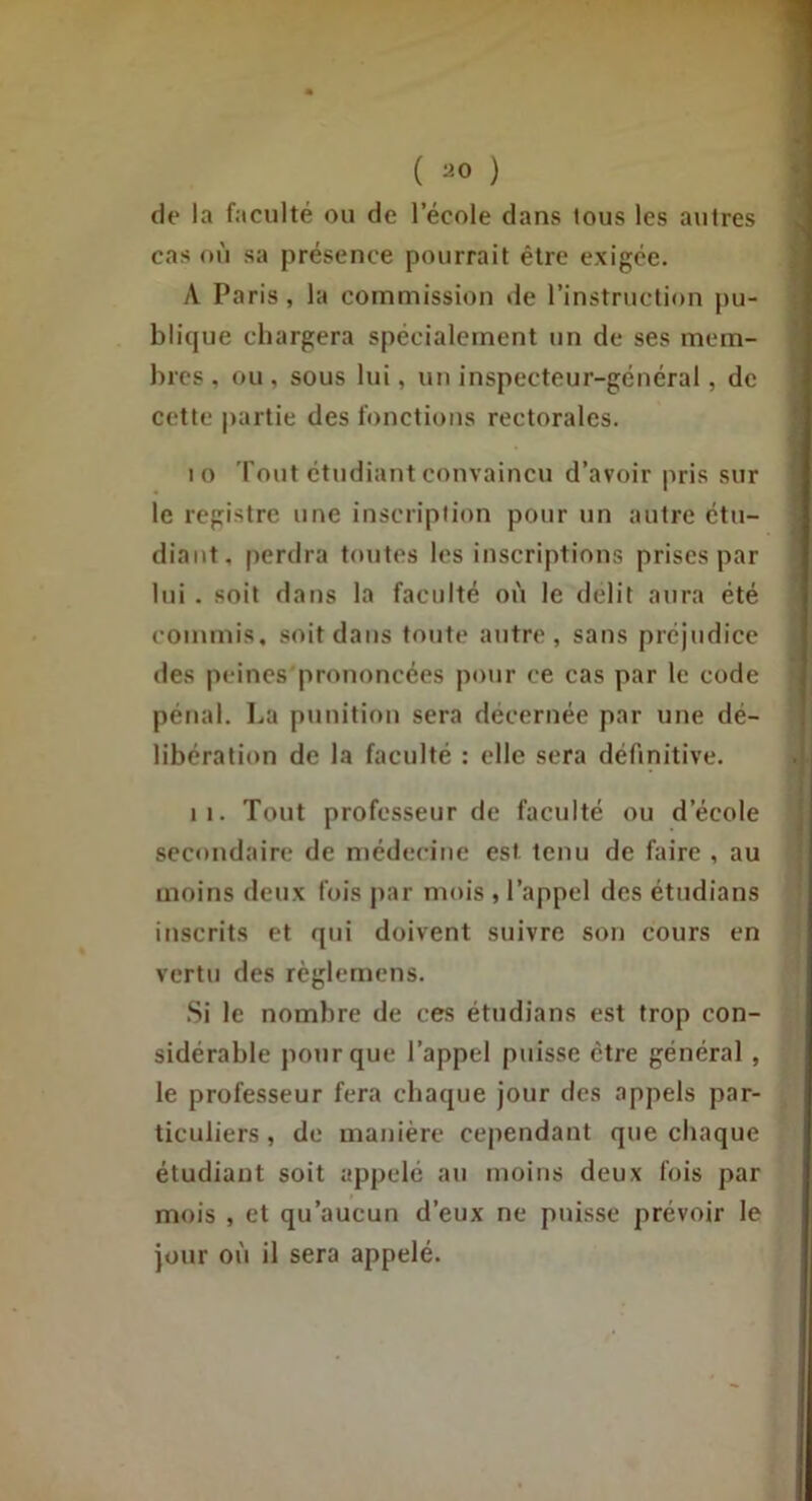 ( ^0 ) de la faculté ou de l’école dans tous les autres cas où sa présence pourrait être exigée. /V Paris, la commission de l’instruction pu- blique chargera spécialement un de ses mem- bres , ou , sous lui, un inspecteur-général, de cette partie des fonctions rectorales. 10 Tout étudiant convaincu d’avoir pris sur le registre une inscription pour un autre etu- diant, perdra toutes les inscriptions prises par lui . soit dans la faculté où le délit aura été commis, soit dans toute autre, sans préjudice des peines prononcées pour ce cas par le code pénal. La pimition sera décernée par une dé- libération de la faculté : elle sera définitive. II. Tout professeur de faculté ou d’école secondaire de médecine est tenu de faire , au moins deux fois par mois , l’appel des étudians inscrits et qui doivent suivre son cours en vertu des règlemens. Si le nombre de ces étudians est trop con- sidérable pour que l’appel puisse être général, le professeur fera chaque jour des appels par- ticuliers , de manière cependant que chaque étudiant soit appelé au moins deux fois par mois , et qu’aucun d’eux ne puisse prévoir le jour où il sera appelé.