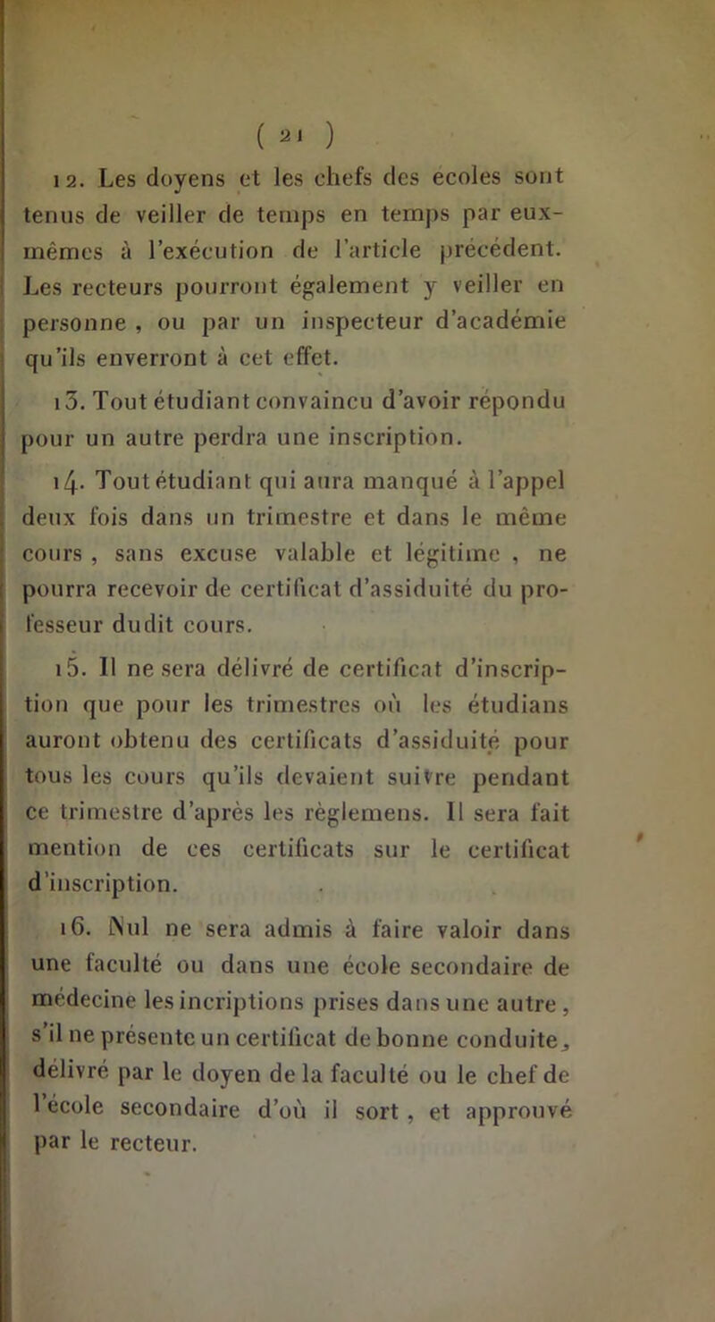 ( ) 12. Les doyens et les chefs des ecoles sont tenus de veiller de temps en ternjis par eux- mêmes à l’exécution de l’article précédent. I Les recteurs pourront également y veiller en ; personne , ou par un inspecteur d’académie 1 qu’ils enverront à cet effet. 13. Tout étudiant convaincu d’avoir répondu pour un autre perdra une inscription. i4- Tout étudiant qui aura manqué à l’appel deux fois dans un trimestre et dans le même cours, sans excuse valable et légitime , ne pourra recevoir de certificat d’assiduité du pro- fesseur dudit cours. 15. Il ne sera délivré de certificat d’inscrip- tion que pour les trimestres où les étudians auront obtenu des certificats d’assiduité pour tous les cours qu’ils devaient suivre pendant ce trimestre d’après les règlemens. 11 sera fait mention de ces certificats sur le certificat d’inscription. 16. i\ul ne sera admis à faire valoir dans une faculté ou dans une école secondaire de médecine les incriptions prises dans une autre , s’il ne présente un certificat de bonne conduitej délivré par le doyen de la faculté ou le chef de 1 école secondaire d’où il sort, et approuvé par le recteur.