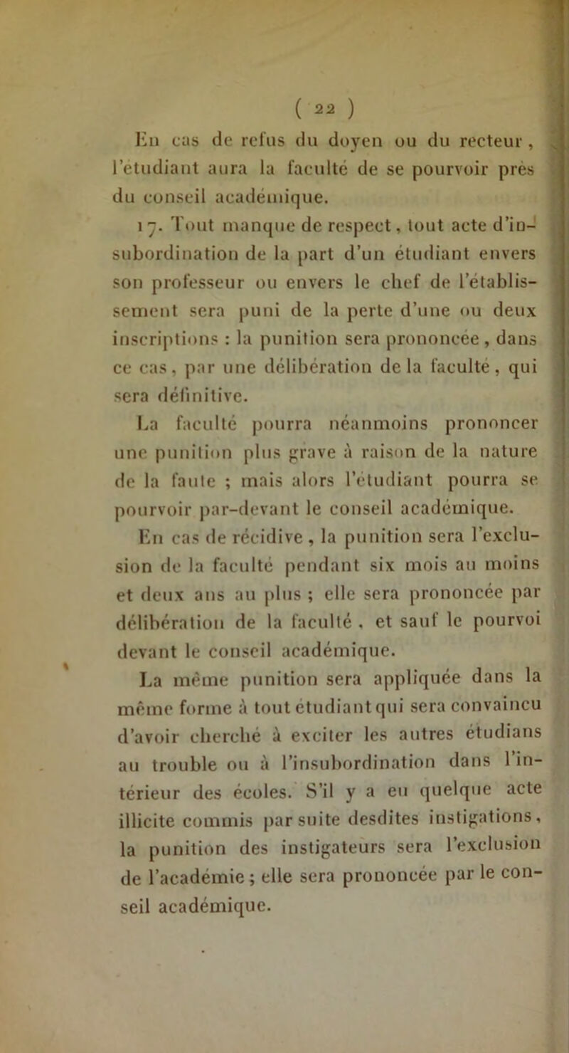 Hii cits de relus du doyen ou du recteur , 1 etudiant aura la faculté de se pourvoir près du conseil académique. 1 y. Tout manque de respect, tout acte d’iu- snbordination de la part d’un étudiant envers son professeur ou envers le chef de rétablis- sement sera puni de la perte d’une ou deux inscriptions : la punition sera prononcée , dans ce cas, par une délibération delà faculté, qui sera délinitive. ha faculté pourra néanmoins prononcer une punilion plus };rave à raison de la nature de la faute ; mais alors l’étudiant pourra se pourvoir par-devant le conseil académique. Kn cas de récidive , la punition sera l’exclu- sion de la faculté pendant six mois au moins et deux ans au plus ; elle sera prononcée par délibération de la faculté . et saut le pourvoi devant le conseil académique. La même punition sera appliquée dans la même forme à tout étudiant qui sera convaincu d’avoir cherché à exciter les autres étudians au trouble ou à l’insubordination dans 1 in- térieur des écoles. S’il y a eu quelque acte illicite commis par suite desdites instigations, la punition des instigateurs sera l’exclusion de l’académie ; elle sera prononcée par le con- seil académique.