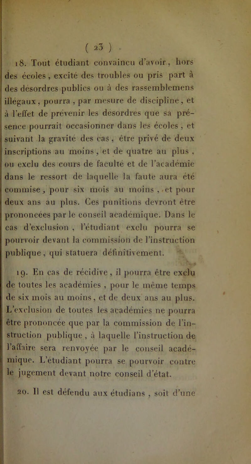 18. Tout étudiant convaincu d’avoir, hors des écoles, excité des troubles ou pris part à des desordres publies ou à des rassernblemens I illégaux, pourra , par mesure de discipline, et à l’effet de prévenir les desordres que sa pré- ■; sence pourrait occasionner dans les écoles , et suivant la gravité des cas, être privé de deux inscriptions au moins , et de quatre au plus . ou exclu des cours de faculté et de l’académie dans le ressort de laquelle la faute aura été commise J pour six mois au moins ,-et pour deux ans au plus. Ces punitions devront être prononcées par le conseil académique. Dans le cas d’exclusion , l’étudiant exclu pourra se pourvoir devant la commission de l’instruction publique, qui statuera définitivement. 19. En cas de récidive, il j)Ourra être exclu de toutes les académies , pour le même temps de six mois au moins, et de deux ans au plus. L’exclusion de toutes les académies ne pourra être prononcée que par la commission de l’in- struction publique , à laquelle l’instruction de l’affaire sera renvoyée par le conseil acadé- mique. L’étudiant pourra se pourvoir contre le jugement devant notre conseil d’état. 20. 11 est défendu aux étudians , soit d’une