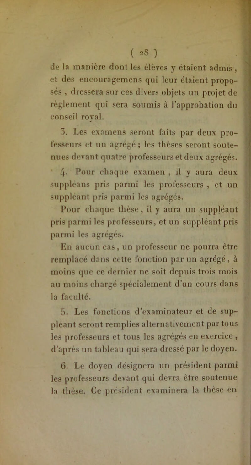 de la manière dont les élèves y étaient admis, et des enconragemens qui leur étaient propo- sés , dressera sur ces divers objets un projet de règlement qui sera soumis à l’approbation du conseil royal. .3. Les examens seront faits par deux pro- fesseurs c‘t un agrégé; les thèses seront soute- nues devant quatre professeurs et deux agrégés. 4* chaque examen , il y aura deux suppleans pris parmi les professeurs , et un suppléant pris parmi les agrèges. Pour chaque thèse, il y aura un suppléant pris parmi les professeurs, et un suppléant pris parmi les agrégés. Kn aucun cas, un jirofesseur ne pourra être remplacé dans cette fonction par un agrégé, à moins que ce dernier ne soit depuis trois mois au moins chargé spécialement d’un cours dans la faculté. h. Les fonctions d’examinateur et de sup- pléant seront remplies alternativement partons les professeurs et tous les agrégés en exercice , d’après un tableau qui sera dressé par le doyen. 6. Le doyen désignera un président parmi les professeurs devant qui devra être soutenue la thèse. Ce président examinera la thèse eu