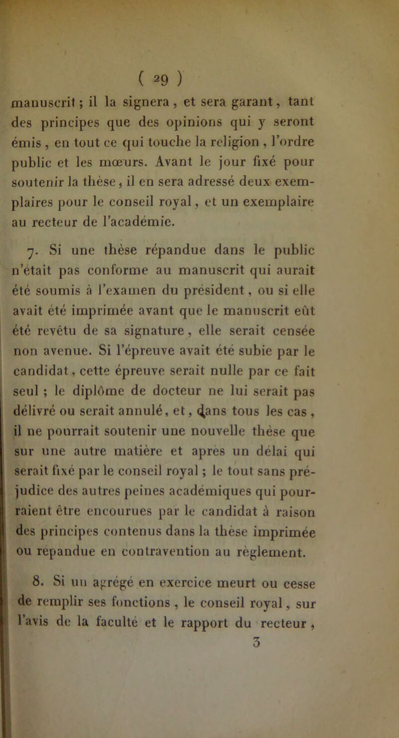 manuscrit ; il la signera , et sera garant, tant des principes que des opinions qui y seront émis , en tout ce qui touche la religion , l’ordre public et les mœurs. Avant le jour fixé pour soutenir la thèse, il en sera adressé deux exem- plaires pour le conseil royal, et un exemplaire au recteur de l’académie. 7. Si une thèse répandue dans le public n’était pas conforme au manuscrit qui aurait été soumis à l’examen du président, ou si elle avait été imprimée avant que le manuscrit eût été revêtu de sa signature, elle serait censée non avenue. Si l’épreuve avait été subie par le candidat, cette épreuve serait nulle par ce fait seul ; le diplôme de docteur ne lui serait pas délivré ou serait annulé, et, t^ans tous les cas , il ne pourrait soutenir une nouvelle thèse que sur une autre matière et après un délai qui serait fixé par le conseil royal ; le tout sans pré- judice des autres peines académiques qui pour- raient être encourues par le candidat à raison des principes contenus dans la thèse imprimée ou répandue en contravention au règlement. ! 8. Si un agrégé en exercice meurt ou cesse ; de remplir ses fonctions , le conseil royal, sur l’avis de la faculté et le rapport du recteur, 3