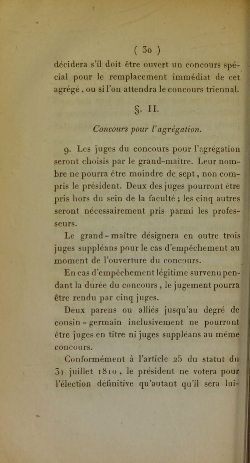 I ( 3o } décidera s’il doit être ouvert un concours spé- cial pour le remplacement immédiat de cet agrégé, ou si l’on attendra le concours triennal. §. II. Concours pour l’agrégation. 9. Les juges du concours pour l’agrégation seront choisis par le grand-maître. Leur nom- bre ne pourra être moindre de sept, non com- pris le président. Deux des juges pourront être pris hors du sein de la faculté ; les cinq autres seront nécessairement pris parmi les profes- * seurs. 1 Le grand-maître désignera en outre trois J juges suppléans pour le cas d’empêchement au moment de l’ouverture du concours. En cas d’empêchement légitime survenu pen- dant la durée du concours , le jugement pourra être rendu par cinq juges. Deux parens ou alliés jusqu’au degré de cotisin - germain inclusivement ne pourront être juges en titre ni juges suppléans au même concours. Conformément à l’article a5 du statut du 5i juillet 181Ü, le président ne votera pour l’élection definitive qu’autant qu’il sera lui-