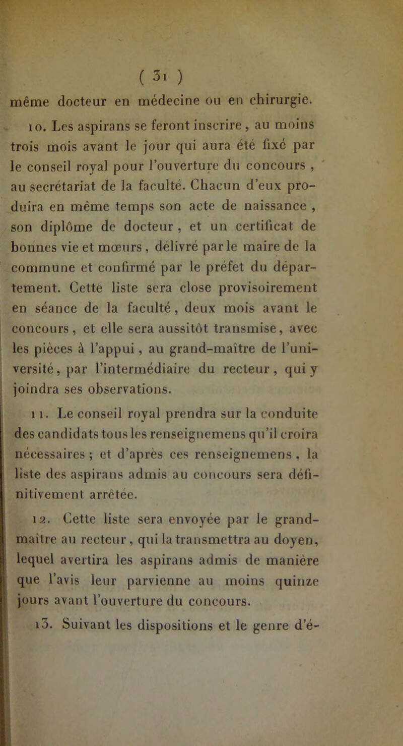 ( 3' ) même docteur en médecine ou en chirurgie. 10. Les aspirans se feront inscrire, au moins trois mois avant le jour qui aura été fixé par le conseil royal pour l’ouverture du concours , au secrétariat de la faculté. Chacun d’eux pro- duira en même temps son acte de naissance , son diplôme de docteur, et un certificat de bonnes vie et mœurs, délivré parle maire de la commune et confirmé par le préfet du dépar- tement. Cette liste sera close provisoirement en séance de la faculté, deux mois avant le concours, et elle sera aussitôt transmise, avec les pièces à l’appui, au grand-maître de l’uni- versité, par l’intermédiaire du recteur, qui y joindra ses observations. 11. Le conseil royal prendra sur la conduite des candidats tous les renseignemeiis qu’il croira nécessaires ; et d’après ces renseignernens , la liste des aspirans admis au concours sera défi- I nitivement arrêtée. 12. Cette liste sera envoyée par le grand- maître au recteur, qui la transmettra au doyen, lequel avertira les aspirans admis de manière que l’avis leur parvienne au moins quinze jours avant l’ouverture du concours. i5. Suivant les dispositions et le genre d’é- i I 1 ! ï: