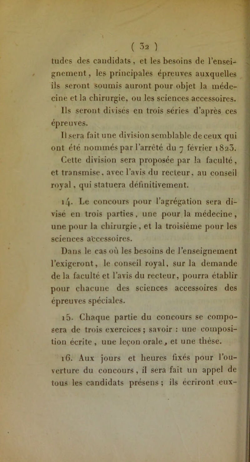 tildes des candidats , et les besoins de l’ensei- gnement, les principales épreuves auxquelles , ils seront soumis auront pour objet la inéde- j cine et la chirurgie, ou les sciences accessoires. i Us seront divisés en trois séries d’après ces ( épreuves. Usera fait une division semblable de ceux qui ont été nommés par l’arrêté du 7 février iSaS. Cette division sera proposée par la faculté, et transmise, avec l’avis du recteur, au conseil royal, qui statuera définitivement. 14. Le concours pour l’agrégation sera di- visé en trois parties, une pour la médecine, une pour la chirurgie, et la troisième pour les sciences a'ccessoires. Dans le cas on les besoins de l’enseignement l’exigeront, le conseil royal, sur la demande de la faculté et l’avis du recteur, pourra établir pour chacune des sciences accessoires des épreuves spéciales. i5- Chaque partie du concours se compo- sera de trois exercices; savoir ; une composi- tion écrite , une leçon orale j et une thèse. 16. Aux jours et heures fixés pour l’ou- verture du concours, il sera fait un appel de tous les candidats présens ; ils écriront eux-