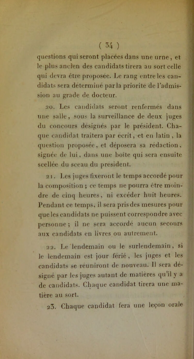 ( 54 ) questions qui seront placées dans une urne, et le plus ancien des candidats tirera au sort celle qui devra être proposée. J.,e rang entre les can- didats sera déterminé parla priorité de l’admis- sion au grade de docteur. 20. Les candidats seront renfermés dans une salle, sous la surveillance de deux juges du concours désignés par le président. Cha- que candidat traitera par écrit, et en latin , la question pro[ioséc,et déposera sa rédaction, signée de lui. dans une boîte qui sera ensuite scellée du sceau du |)resident. 2 I. I.cs juges fixeront le temps accordé pour la composition ; ce temps ne pourra être moin- dre de einq heures, ni excéder huit heures. Pendant ce temps, il sera pris des mesures pour que les candidats ne puissent correspondre avec personne; il ne sera accordé aucun secours aux candidats en livres ou autrement. 22. Le'lendemain ou le surlendemain, si le lendemain est jour férié , les juges et les candidats se réuniront de nouveau. 11 sera dé- signe par les juges autant de matières qu’il y a de candidats. Clnuiue candidat tirera une ma- tière au sort. 23. Chaque candidat fera une leçon orale