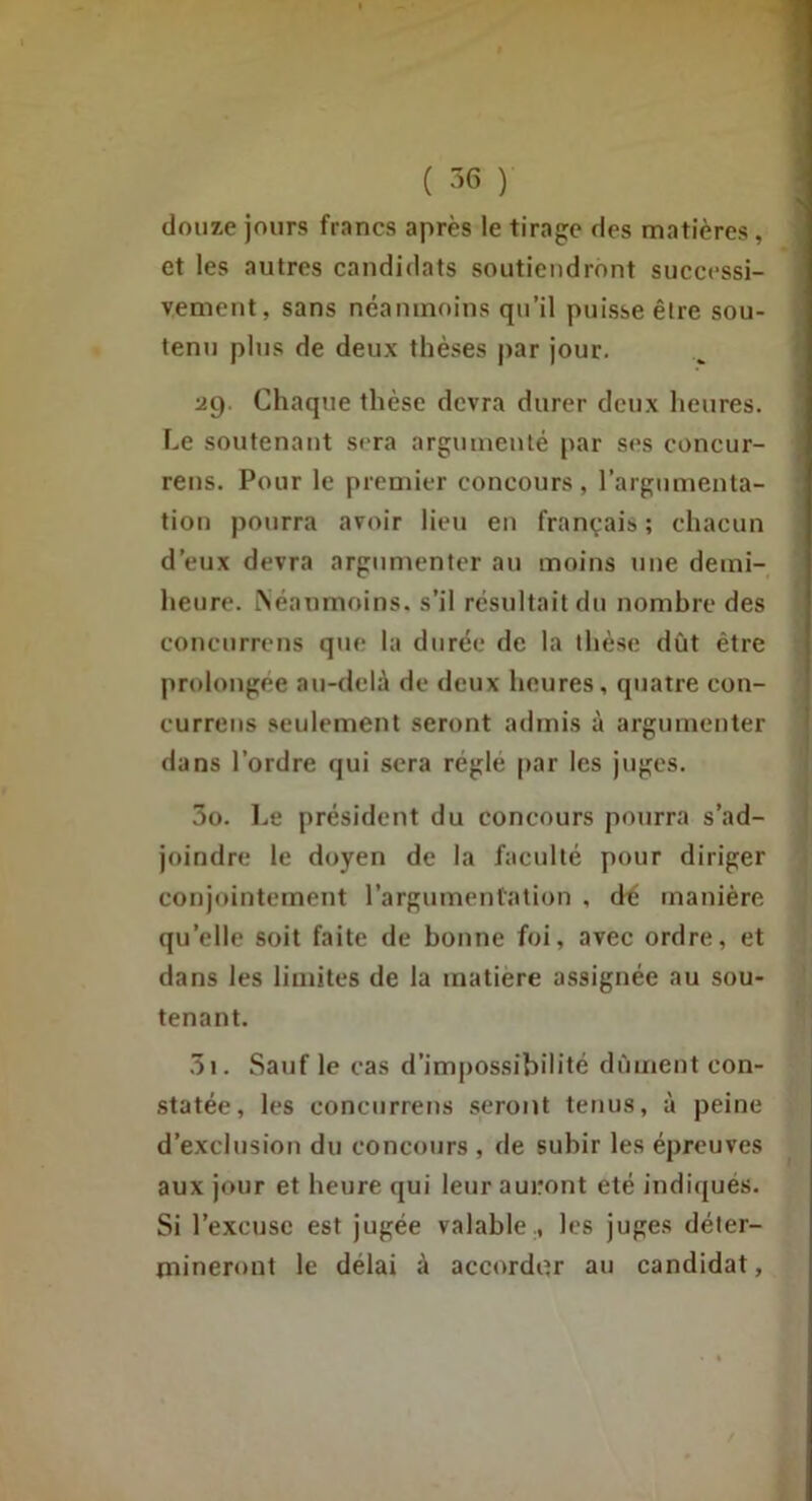 ( -36 ) douze jours francs après le tirage des matières, et les autres candidats soutiendront successi- vement, sans néanmoins qu’il puisse être sou- tenu plus de deux thèses |)ar jour. 29. Chaque thèse devra durer deux heures. Le soutenant sera argumenté par ses concur- reus. Pour le premier concours, l’argumenta- tion pourra avoir lieu en français ; chacun d’eux devra argumenter au moins une derni- heure. iNéaumoins. s’il résultait du nombre des concurreus que la durée de la thèse dût être prolongée au-delà de deux heures, quatre con- currens seulement seront admis à argumenter dans l’ordre qui sera réglé [)ar les juges. 5o. Le président du concours pourra s’ad- joindre le doyen de la faculté pour diriger conjointement l’argumentation , dé manière qu’elle soit faite de bonne foi, avec ordre, et dans les limites de la matière assignée au sou- tenant. .3i. Sauf le cas d’impossibilité dûment con- statée, les concurreus seront tenus, à peine d’exclusion du concours , de subir les épreuves aux jour et heure qui leur auront été indiqués. Si l’excuse est jugée valable., les juges déter- mineront le délai à accorder au candidat,