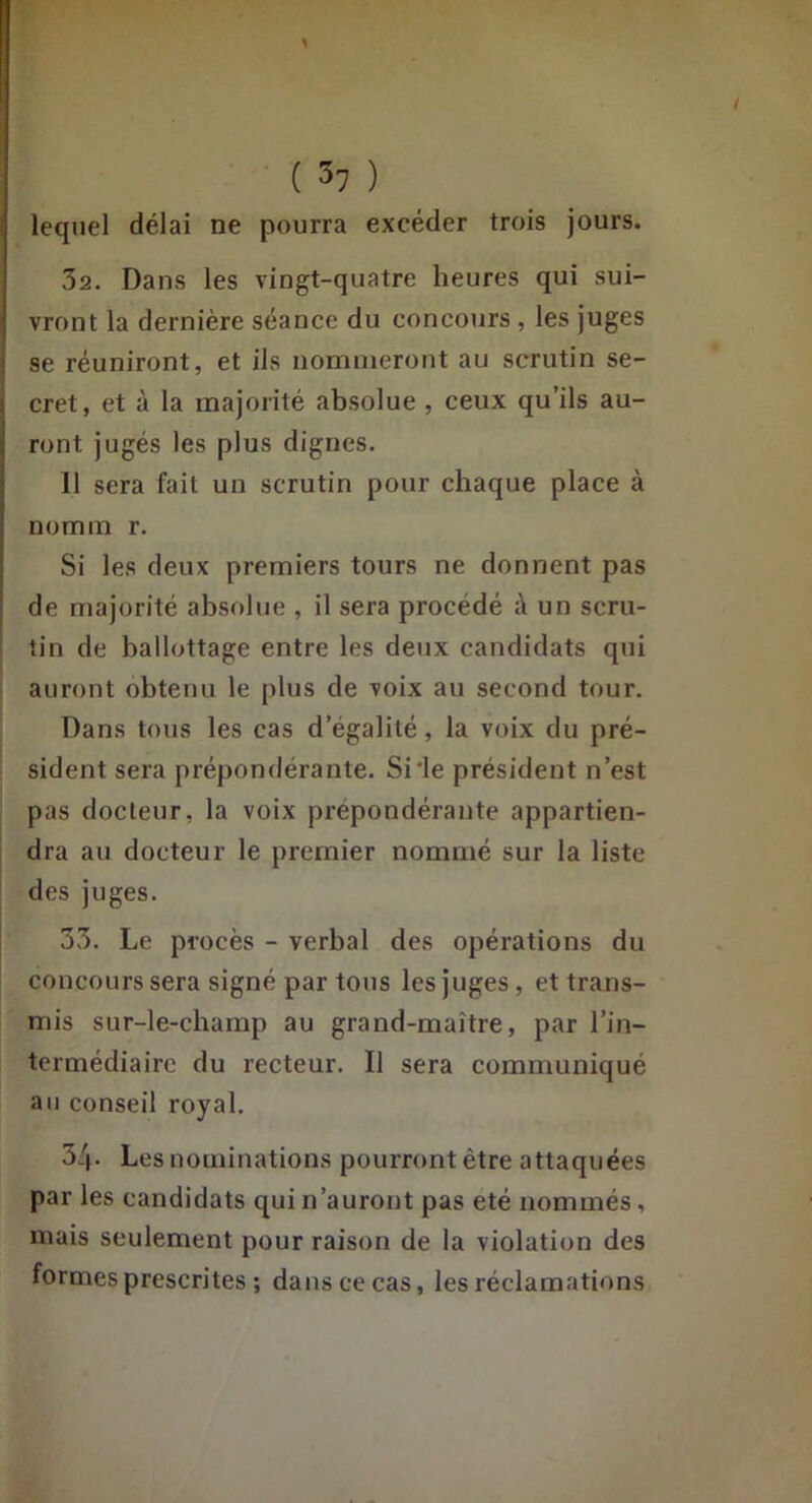 ( 3? ) lequel délai ne pourra excéder trois jours. 3a. Dans les vingt-quatre heures qui sui- vront la dernière séance du concours, les juges j se réuniront, et ils nommeront au scrutin se- cret, et à la majorité absolue , ceux qu’ils au- ront jugés les plus dignes, 11 sera fait un scrutin pour chaque place à nomm r. Si les deux premiers tours ne donnent pas de majorité absolue , il sera procédé à un scru- tin de ballottage entre les deux candidats qui auront obtenu le plus de voix au second tour. Dans tous les cas d’égalité, la voix du pré- sident sera prépondérante. Si'le président n’est pas docteur, la voix prépondérante appartien- j dra au docteur le premier nommé sur la liste des juges. 33. Le procès - verbal des opérations du concours sera signé par tous les juges, et trans- mis sur-le-champ au grand-maître, par l’in- termédiaire du recteur. Il sera communiqué au conseil royal. 34- Les nominations pourront être attaquées par les candidats qui n’auront pas été nommés, mais seulement pour raison de la violation des formes prescrites ; dans ce cas, les réclamations