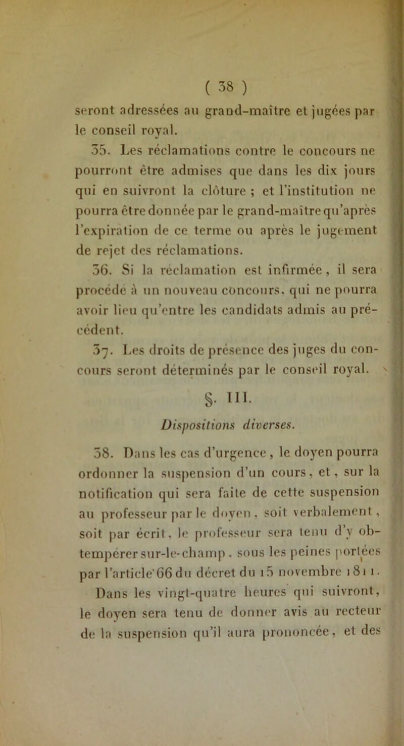 seront adressées au grand-maître et jugées par le conseil royal. 35. Les réclamations contre le concours ne pourront être admises que dans les dix jours qui en suivront la clôture ; et l’institution ne pourra être donnée par le grand-maître qn’après l’expiration de ce terme on après le jugement de rejet des réclamations. 56. Si la réclamation est infirmée , il sera procède à un nouveau concours, qui ne pourra avoir lieu qu’entre les candidats admis au pré- cédent. 5^. Les droits de présence des juges du con- cours seront déterminés par le conseil royal. §. 111. Uispositions diverses. 58. Dans les cas d’urgence , le doyen pourra ordonner la suspension d’un cours, et, sur la notification qui sera faite de cette suspension au professeur par le doyen, soit verbalement, soit par écrit, le professeur sera tenu dy ob- tempérer sur-le-champ. sous les peines portées par l’article‘66du décret du i5 novembre i8i i. Dans les vingt-quatre heures qui suivront, le doyen sera tenu de donner avis au recteur de la suspension qu’il aura prononcée, et des