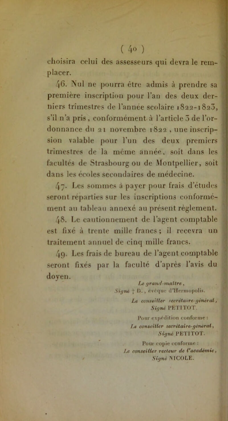 choisira celui des assesseurs qui devra le rem- placer. 46. ÎN'ul ne pourra être admis à prendre sa première inscription pour l’an des deux der- niers trimestres de l’année scolaire 1822-1823, s’il n’a pris, conformément à l’article 5 de l’or- donnance du 21 novembre 1822 , une inscrip- sion valable pour l’un des deux premiers trimestres de la meme année, soit dans les facultés de Strasbourg ou de Montpellier, soit dans les écoles secondaires de médecine. 47- Les sommes à payer pour frais d’études seront réparties sur les inscriptions conformé- ment au tableau annexé au présent règlement. 48. Le cautionnement de l’agent comptable est fixé à trente mille francs; il recevra un traitement annuel de cinq mille francs. 49. Les frais de bureau de l’agent comptable seront fixés par la faculté d’après l’avis du doyen. ^raml-matlre, Siÿné I I)., /•vt-(\ur (rilcrniopulis. Le conteHler secrétaire-ijcnèTol, Signé PETITOT. Pour cxp*’’dition c onforme : Le conseitUr secrétaire-general. Signé PETITOT. Pour copie ccnforine : Le conseiller recteur de 1‘académie, ! Signé ÎNICOLE.