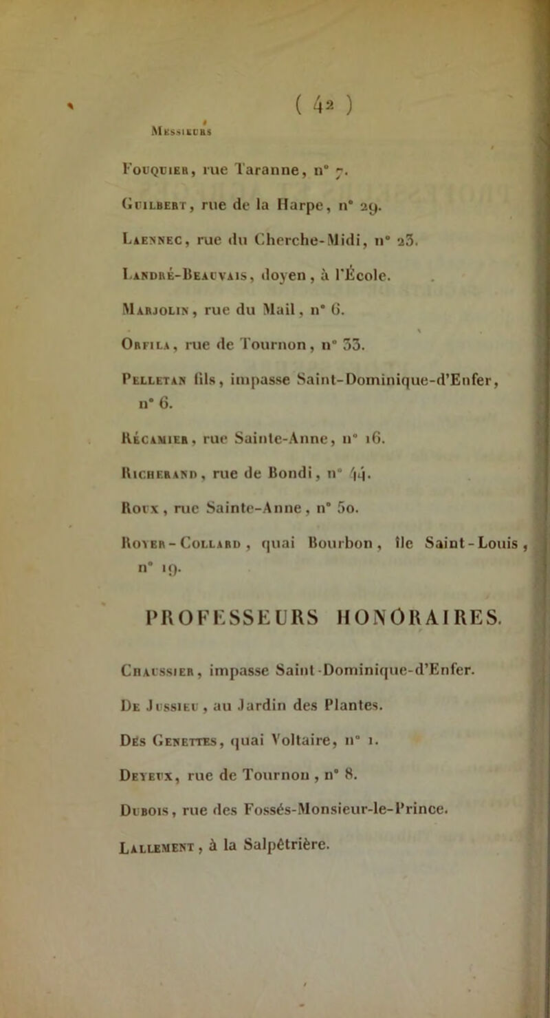( ) % Fouquieb, rue Taranne, n* 7. (•riLBEBT, rue de la Harpe, n* 29. LiENNEC, rue du Cherche-Midi, ii* 23. I.ARDBÉ-liEAcvAis, doyeii, à l’École. Mabjolin, rue du Mail, n* G. Obfila, rue de Tournon, n“ 33. Pelletan lils, impasse Saint-Doininique-d’Eiifer, II* 6. Kécamieb, rue Sainte-Anne, n° 16. Hichebam), rue de Bondi, n* 'iq. Rorx, rue Sainte-Anne, n 5o. llo^EB-CoLLABD , (|uai Bourboii, tic Saint-Louis, n* 19. PROFKSSEURS HONORAIRES. CnAissiEB, impasse Saint Dominique-d’Enfer. De Ji'ssieu , au Jardin des Plantes. Dés Gehettes, (juai Voltaire, n° 1. Deyei’x, rue de Tournou , n* 8. Di'bois, rue des Fossés-Monsieur-le-Prince. Lallkment , à la Salpêtrière.