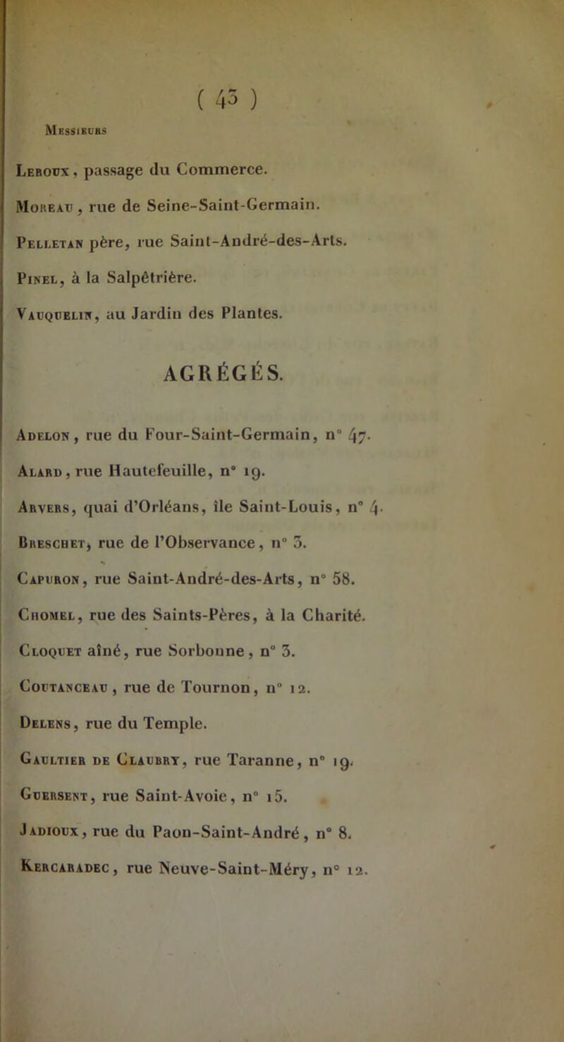Messibuss ( 45 ) Leboüx , passage du Commerce. Moreau , rue de Seine-Saint-Germain. Peli-etan père, me Saint-André-des-Arts. Pinel, à la Salpêtrière. Vauqcelin, au Jardin des Plantes. AGRÉGÉS. Adelon, rue du Four-Saint-Germain, n° 47- ALARD,rue Hautefeuille, n“ 19. Arvers, quai d’Orléans, île Saint-Louis, n° 4- Breschet, rue de l’Observance, n° 3. •1 Capuron, rue Saint-André-des-Arts, n° 58. CiioMEL, rue des Saints-Pères, à la Charité. Cloquet aîné, rue Sorbonne, n° 3. CoüTANCEAu , rue de Tournon, n° 12. Delens 5 rue du Temple. Gaultier de Claubry, rue Taranne, n° 19. Guersent, rue Saint-Avoie, n° i5. Jadioux, rue du Paon-Saint-André, n° 8. Kercabadec, rue Neuve-Saint-Méry, n° 12.