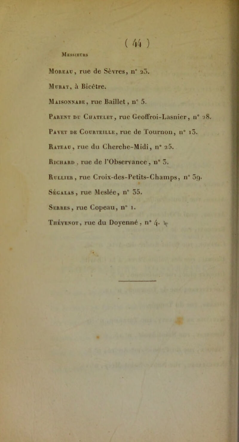 Mobeaü, rue de Sèvres, n* a3. Mtr AT, à Bict'tre. Maisonbabe, rue Baillet, u* 5. Parent de Cdatelet, rue Geoffroi-Lasnier, ii* ‘i8. Pavet de Cucrteille, rue de Touruoii, ii* i3. Rateao, rue du Cherche-Midi, u* a5. Bichard , rue «le l’Observance, u° 3. Bvllier, rue Croix-des-Petits-Chainps, n 3ç). SÉCALAS, rue Meslée, n' 35. Serres, rue Copeau, n° i. Tiiévbnot, rue du Doyenné, n* V