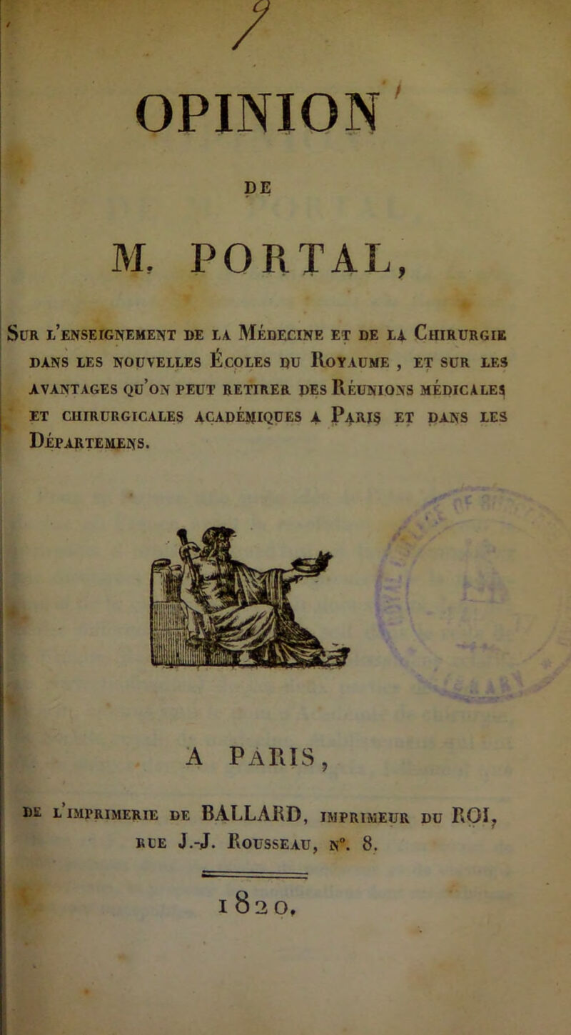 / OPINION M, PORTAL, SüR L’ENSErGNEMENT DE LA MÉDECINE ET DE LA CHIRURGIE DANS LES NOUVELLES ECOLES DU ROYAUME , ET SUR LES AVANTAGES Qu’on PEUT RETIRER DES RÉUNIONS MÉDICALES ET CHIRURGICALES ACADÉMIQUES A PARIS ET DANS LES Départemens. A PARIS ? DE L IMPRIMERIE DE BALLARD, IMPRIMEUR DU ROI, rue J.-J. Rousseau, n°. 8. 1820,