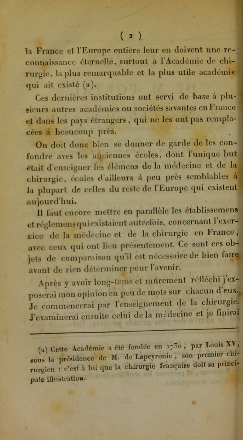 la France cl l’Europe entière leur en doivent une re- connaissance éternelle, surtout à l’Académie de chi- ; rurgie, la plus remarquable et la plus utile académie qui ait existé (2). Ces dernières institutions ont servi de base à plu- sieurs autres académies ou sociétés savantes en 1‘rance et dans les pays étrangers, qui ne les ont pas rempla- cées à beaucoup près. On doit donc bien se donner de garde de les con- fondre aves les anciennes écoles, dont 1 unique but était d enseigner les élémens de la médecine et de la chirurgie, écoles «tailleurs a peu près semblables a la plupart de celles du reste de l’Europe qui existent aujourd’hui. Il faut encore mettre en parallèle les établissement et réglemens qui existaient autrefois, concernant 1 exci- cice de la médecine et de la chirurgie en France, avec ceux qui ont lieu présentement. Ce sont ces ob- jets de comparaison qu’il est nécessaire de bien faire avant de rien déterminer pour 1 avenir. Après y avoir long-tems et mûrement réfléchi j’ex- poserai mon opinion en peu de mots sur chacun d eux. Je commencerai par l’enseignement de la chirurgie. J’examinerai ensuite celui de la médecine et je finirai (a) Cette Académie a été fondée en îjSo, par Louis XV, *ons la présidence de M. de Lapeyronie , son premier chi- rurgien : c’est à lui que la chirurgie française doit sa princi- pale illustration.