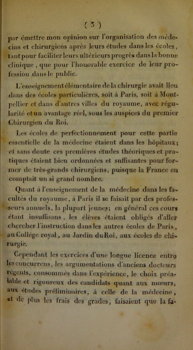 par émettre mon opinion sur l’organisation des méde* cins et chirurgiens après leurs études dans les écoles , tantpour faciliter leurs ultérieurs progrès dans la bonne clinique , que pour l’honorable exercice de leur pro- fession clans le public. L’enseigncmentélémcntaire delà chirurgie avait lieu dans des écoles particulières, soit à Paris, soit à Mont-- pellier et dans d’autres villes du royaume, avec régu- larité et un avantage réel, sous les auspices du premier Chirurgien du lloi. Les écoles de perfectionnement pour cette partie essentielle de la médecine étaient dans les hôpitaux; et sans doute ces premières études théoriques et pra- tiques étaient bien ordonnées et suffisantes pour for- mer de très-grands chirurgiens, puisque la France eu comptait un si grand nombre. Quant à l’enseignement de la médecine dans les fa- cultés du royaume, à Paris il se faisait par des profes- seurs annuels, la plupart jeunes; en général ces cours étant insuffisans , les élèves étaient obligés d’aller chercher l'instruction dans les autres écoles de Paris, au Collège royal, au Jardin dulloi, aux écoles de chi- rurgie. Cependant les exercices d’une longue licence entre les concurrcns, les argumentations d’anciens docteurs régents, consommés dans l’expérience, le choix préa- lable et rigoureux des candidats quant aux mœurs, aux études préliminaires, à celle de la médecine, «t de plus les frais des grades, faisaient que la fa-