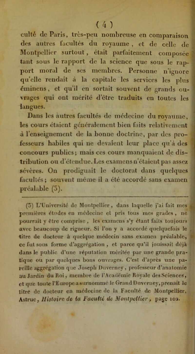 culté de Paris, très-peu nombreuse en comparaison des autres facultés du royaume , et de celle de Montpellier surtout, était parfaitement composée ! tant sous le rapport de la science que sous le rap- ] port moral de ses membres. Personne n’ignore qu’elle rendait à la capitale les services les plus 1 éminens, et qu’il en sortait souvent de grands ou- vrages qui ont mérité d’être traduits en toutes les langues. Dans les autres facultés de médecine du royaume, les cours étaient généralement bien faits relativement à l’enseignement de la bonne doctrine, par des pro- fesseurs habiles qui ne devaient leur place qu’à des concours publics; mais ces cours manquaient de dis- tribution ou d’étendue. Les examens n’étaient pas assez sévères. On prodiguait le doctorat dans quelques facultés; souvent même il a été accordé sans examen préalable (5). (3) L’Université de Montpellier, dans laquelle j’ai fait mes 4 premières études en médecine et pris tous mes grades , ne pourrait y être comprise , les examens s’y étant faits toujours avec beaucoup de rigueur. Si l’on y a accordé quelquefois le , titre de docteur à quelque médecin sans examen préalable, ‘ ce fut sous forme d’aggrégation , et parce qu’il jouissait déjà dans le public d’une réputation méritée par une grande pra- tique ou par quelques bons ouvrages. C’est d’après une pa- reille aggrégation que Joseph Duverney, professeur d’anatomie au Jardin du Roi, membre de 1-Académie Royale desSciences, et que toute l’Europe a surnommé le Grand Duverney, prenait le titré de docteur en médecine de la Faculté de Montpellier. Astruc, Histoire de ia Faculté de Montpellier, page îoa.