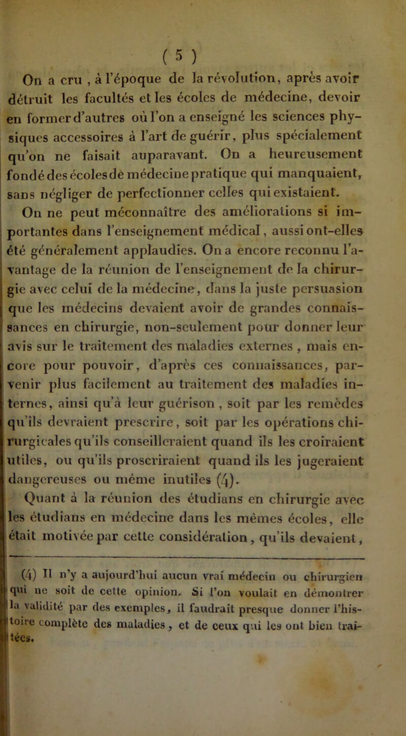On a cru , à l’époque de la révolution, après avoir détruit les facultés et les écoles de médecine, devoir en former d’autres où l’on a enseigné les sciences phy- siques accessoires à l’art de guérir, plus spécialement qu’on ne faisait auparavant. On a heureusement fondé des écoles de médecine pratique qui manquaient, sans négliger de perfectionner celles qui existaient. On ne peut méconnaître des améliorations si im- portantes dans l’enseignement médical, aussi ont-elles été généralement applaudies. On a encore reconnu l’a- vantage de la réunion de l’enseignement de la chirur- gie avec celui de la médecine, dans la juste persuasion que les médecins devaient avoir de grandes connais- sances en chirurgie, non-seulement pour donner leur avis sur le traitement des maladies externes , mais en- core pour pouvoir, d’après ces connaissances, par- venir plus facilement au traitement des maladies in- ternes, ainsi qu’à leur guérison, soit par les remèdes qu’ils devraient prescrire, soit par les opérations chi- rurgicales qu’ils conseilleraient quand ils les croiraient utiles, ou qu’ils proscriraient quand ils les jugeraient dangereuses ou même inutiles (4). Quant à la réunion des étudians en chirurgie avec les étudians en médecine dans les mêmes écoles, elle était motivée par cette considération, qu’ils devaient, (4) lt n’y a aujourd'hui aucun vrai médecin ou chirurgien (lui ne soit de cette opinion. Si l’on voulait en démontrer la validité par des exemples, il faudrait presque donner l’his- toire complète des maladies, et de ceux qui les ont bien trai- tées.