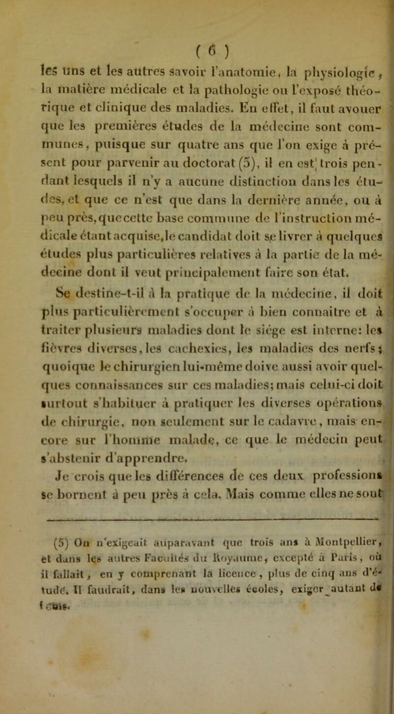 ( « ) les lins et les autres savoir l’anatomie, la physiologie, la matière médicale et la pathologie ou l’exposé théo- rique et clinique des maladies. En effet, il faut avouer que les premières études de la médecine sont com- munes, puisque sur quatre ans que l’on exige à pré- i sent pour parvenir au doctorat (5), il en est] trois peu- j dant lesquels il n’y a aucune distinction dans les étu- des, et que ce n’est que dans la dernière année, ou à peu près.quecelte base commune de l’instruction mé- dicale étant acquise,le candidat doit sp livrer à quelques études plus particulières relatives à la partie de la mé- decine dont il veut principalement faire son élat. 8e destinc-t-il à la pratique de la médecine, il doit plus particulièrement s’occuper à bien connaître et à traiter plusieurs maladies dont le siège est interne: les fièvres diverses,les cachexies, les maladies des nerfs; quoique le chirurgien lui-même doive aussi avoir quel- ques connaissances sur ces maladies; mais celui-ci doit surtout s’habituer à pratiquer les diverses opérations de chirurgie, non seulement sur le cadavre, mais en- : cote sur l'homme malade, ce que le médecin peut s’abstenir d'apprendre. Je crois que les différences de ces deux professions se bornent J peu près à cela. Mais comme elles ne sout (5) On n’exigeait auparavant que trois an* à Montpellier, et dans les autres Facultés du Royaume, excepté à Paris, où il fallait, en y comprenant la licence, plus de cinq ans d’é« tudd. II faudrait, dans les nouvelles écoles, exiger autant d* < tus.