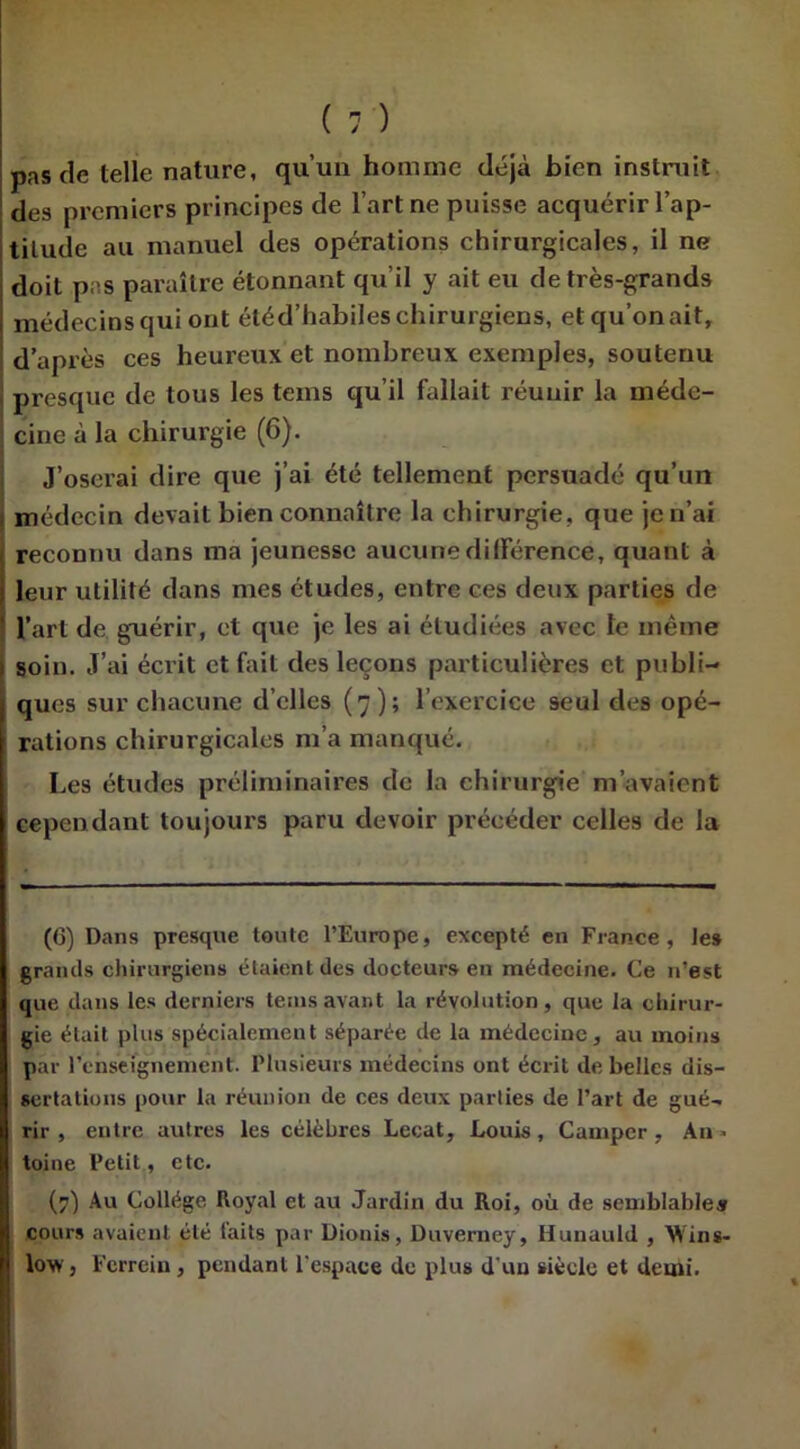 pas de telle nature, qu’un homme déjà bien instruit des premiers principes de l’art ne puisse acquérir l’ap- titude au manuel des opérations chirurgicales, il ne doit pas paraître étonnant qu’il y ait eu de très-grands médecins qui ont étéd’habiles chirurgiens, et qu’on ait, d’après ces heureux et nombreux exemples, soutenu presque de tous les teins qu’il fallait réunir la méde- cine à la chirurgie (6). J’oserai dire que j’ai été tellement persuadé qu’un médecin devait bien connaître la chirurgie, que jen’ai reconnu dans ma jeunesse aucune dilférence, quant à leur utilité dans mes études, entre ces deux parties de l’art de guérir, et que je les ai étudiées avec le même soin. J’ai écrit et fait des leçons particulières et publi- ques sur chacune d’elles (7); l’exercice seul des opé- rations chirurgicales m’a manqué. Les études préliminaires de la chirurgie m’avaient cependant toujours paru devoir précéder celles de la (6) Dans presque toute l’Europe, excepté en France, le» grands chirurgiens étaient des docteurs en médecine. Ce n’est que dans les derniers teins avant la révolution, que la chirur- gie était plus spécialement séparée de la médecine, au moins par renseignement. Plusieurs médecins ont écrit de belles dis- sertations pour la réunion de ces deux parties de Part de gué- rir , entre autres les célèbres Lecat, Louis, Camper, An» toine Petit, etc. (7) Au Collège Royal et au Jardin du Roi, où de semblable» cours avaient été laits par Dionis, Duverney, Ilunauld , Win s- low, Ferrein, pendant l'espace de plus d’un siècle et demi.