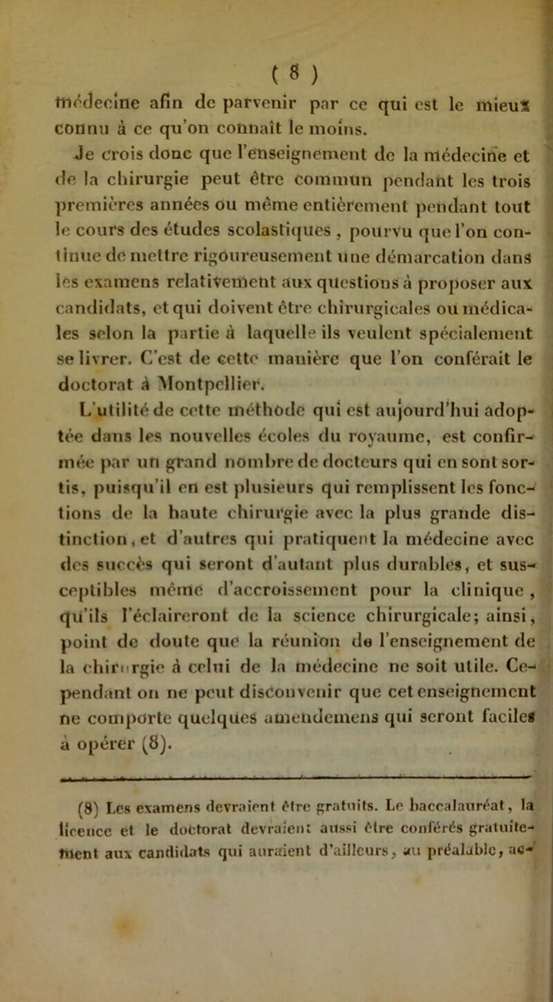 médecine afin de parvenir par cc qui est le mieu* connu à ce qu’on connaît le moins. Je crois donc que l’enseignement de la médecine et de la chirurgie peut être commun pendant les trois premières années ou même entièrement pendant tout le cours des études scolastiques , pourvu que l’on con- tinue de mettre rigoureusement une démarcation dans les examens relativement aux questions à proposer aux candidats, et qui doivent être chirurgicales ou médica- les selon la partie à laquelle ils veulent spécialement se livrer. C’est de cette manière que l’on conférait le doctorat J Montpellier. L’utilité de cette méthode qui est aujourd’hui adop- tée dans les nouvelles écoles du royaume, est confir- mée par un grand nombre de docteurs qui en sont sor- tis, puisqu’il en est plusieurs qui remplissent les fonc- tions de la haute chirurgie avec la plus grande dis- tinction, et d’autres qui pratiquent la médecine avec des succès qui seront d’autant plus durables, et sus- ceptibles même d’accroissement pour la clinique , qu’ils l’éclaireront de la science chirurgicale; ainsi, point de doute que la réunion do l’enseignement de la chirurgie à celui de la médecine ne soit utile. Ce- pendant on ne peut disconvenir que cet enseignement ne comporte quelques umendemens qui seront faciles à opérer (8). (8) Les examens devraient être gratuits. Le baccalauréat, la licence et le doctorat devraient aussi être conférés gratuite- ment aux candidats qui auraient d’ailleurs, au préalable, ac-