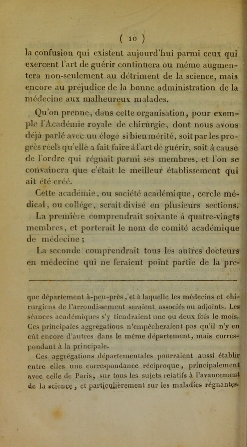 la confusion qui existent aujourd’hui parmi ceux qui exercent l’art de guérir continuera ou même augmen- tera non-seulement au détriment de la science, mais encore au préjudice de la bonne administration de la médecine aux malheureux malades. Qu’on prenne, dans celte organisation, pour exem- ple 1 Académie royale de chirurgie, dont nous avons déjà parlé avec un éloge si bien mérité, soit par les pro- grès réels qu elle a fait faire à l'art de guérir, soit à cause de l’ordre qui régnait parmi ses membres, et l’on se convaincra que c’était le meilleur établissement qui ait été créé. Cette académie, ou société académique, cercle mé- dical , ou collège, serait divisé en plusieurs sections. La première comprendrait soixante à quatre-vingts membres, et porterait le nom de comité académique de médecine ; La seconde comprendrait tous les autres docteurs en médecine qui ne feraient point partie de la pre- ! que département à-peu-près, età laquelle les médecins et chi- rurgiens de l'arrondissement seraient associés ou adjoints. Les séances académiques s’y tiendraient une ou deux fois le mois. Ces principales aggrégations n’empêcheraient pas qu’il n’y en eût encore d’autres dans le même département, mais corres- pondant à la principale. Ces aggrégations départementales pourraient aussi établir entre elles une correspondance réciproque, principalement avec celle de Paris, sur tous les sujets relatifs à l’avancement de la science, et particulièrement sur les maladies régnantes*