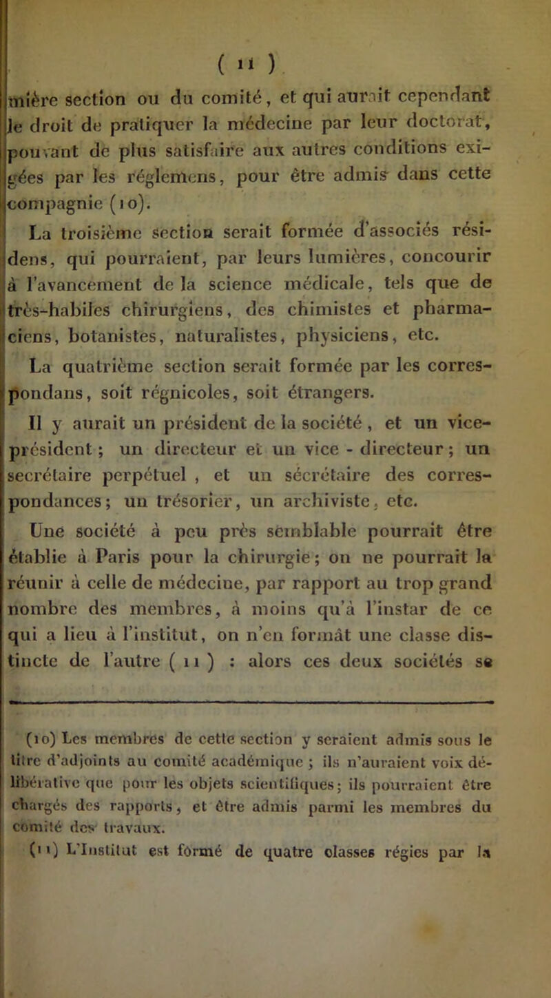 ( ) obère section on du comité, et qui aurait cependant Je droit dé pratiquer la médecine par leur doctorat, pouvant de plus satisfaire aux autres conditions exi- gées par les réglcnicns, pour être admis dans cette compagnie (10). La troisième section serait formée d’associés rési- dens, qui pourraient, par leurs lumières, concourir à l’avancement delà science médicale, tels que de très-habiles chirurgiens, des chimistes et pharma- ciens, botanistes, naturalistes, physiciens, etc. La quatrième section serait formée par les corres- pondons, soit régnicoles, soit étrangers. Il y aurait un président de la société , et un vice- président ; un directeur et un vice - directeur ; un secrétaire perpétuel , et un secrétaire des corres- pondances; un trésorier, un archiviste, etc. Une société à peu près semblable pourrait être établie à Paris pour la chirurgie; on ne pourrait la réunir à celle de médecine, par rapport au trop grand nombre des membres, à moins qu’à l’instar de ce qui a lieu à l’institut, on n’en formât une classe dis- tincte de l’autre ( 11 ) : alors ces deux sociétés se (10) Les membres de cette section y seraient admis sous le litre d’adjoints au comité académique ; ils n’auraient voix dé- libérative que pour les objets scientifiques; ils pourraient être chargés des rapports, et être admis parmi les membres du comité des travaux. (i 0 L'Institut est formé de quatre oIasse6 régies par la