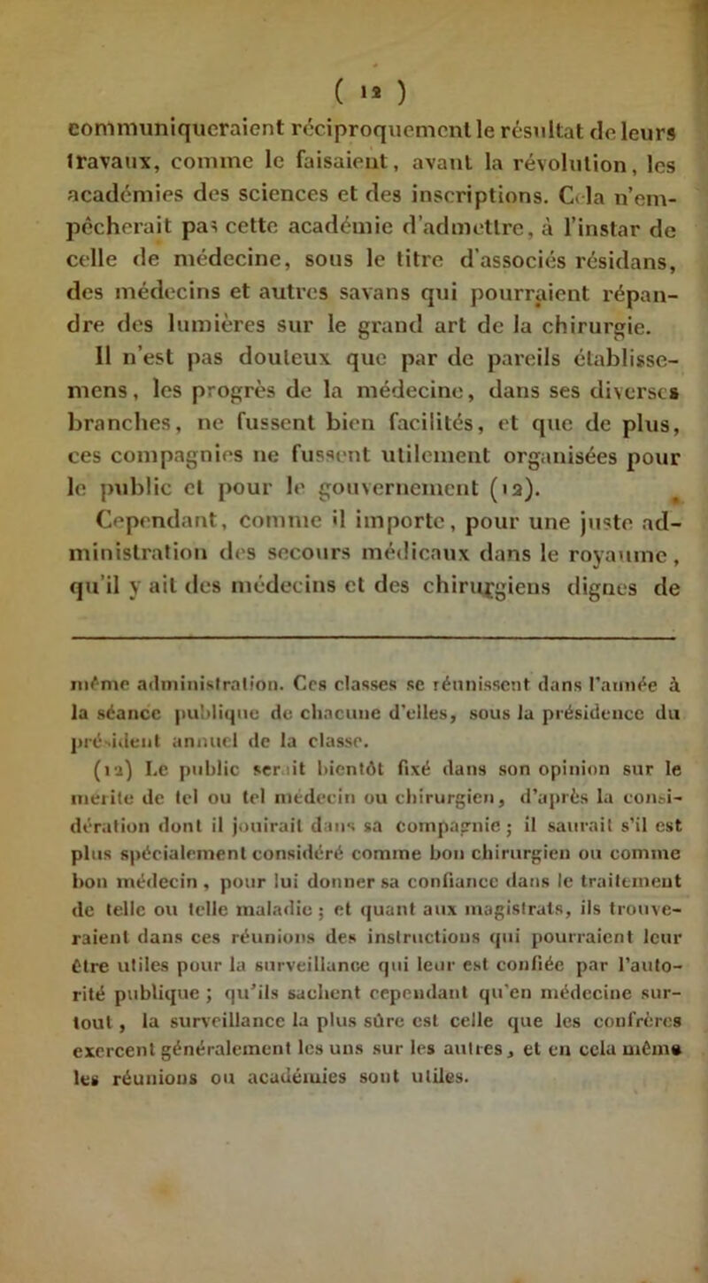 communiqueraient réciproquement le résultat de leurs travaux, comme le faisaient, avant la révolution, les académies des sciences et des inscriptions. Cria n’em- pêcherait paï cette académie d’admettre, à l’instar de celle de médecine, sous le titre d’associés résidans, des médecins et autres savans qui pourraient répan- dre des lumières sur le grand art de la chirurgie. 11 n’est pas douteux que par de pareils établisse- mens, les progrès de la médecine, dans ses diverses branches, ne fussent bien facilités, et que de plus, ces compagnies ne fussent utilement organisées pour le public et pour le gouvernement (>2). Cependant, comme il importe, pour une juste ad- ministration des secours médicaux dans le royaume, qu’il y ait des médecins et des chirurgiens dignes de même administration. Ces classes se réunissent dans l’année à la séance publique de. chacune d'elles, sous la présidence du président annuel de la classe. (ii) Le public serait bientôt fixé dans son opinion sur le mérité de tel ou tel médecin ou chirurgien, d’après la consi- dération dont il jouirait dans sa compagnie; il saurait s’il est plus spécialement considéré comme bon chirurgien ou comme bon médecin, pour lui donner sa confiance dans le traitement de telle ou telle maladie; et quant aux magistrats, ils trouve- raient dans ces réunions des instructions qui pourraient leur être utiles pour la surveillance qui leur est confiée par l’auto- rité publique ; qu'ils sachent cependant qu’en médecine sur- tout , la surveillance la plus sûre est celle que les confrères exercent généralement les uns sur les autres, et en cela même les réunions ou académies sont utiles.