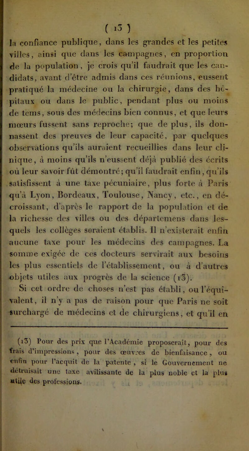 la confiance publique, dans les grandes et les petites villes, ainsi que dans les campagnes, en proportion de la population, je crois qu’il faudrait que les can- didats, avant d’être admis dans ces réunions, eussent pratiqué la médecine ou la chirurgie, dans des hô- pitaux ou dans le public, pendant plus ou moins de tcms, sous des médecins bien connus, et que leurs mœurs fussent sans reproche; que déplus, ils don- nassent des preuves de leur capacité, par quelques observations qu’ils auraient recueillies dans leur cli- nique, à moins qu’ils n’eussent déjà publié des écrits oii leur savoir fut démontré; qu’il faudrait enfin, qu’ils satisfissent à une taxe pécuniaire, plus forte à Paris qu’à Lyon, Bordeaux, Toulouse, Nancy, etc., en dé- croissant, d’après le rapport de la population et de la richesse des villes ou des déparleniens dans les- quels les collèges seraient établis. Il n’existerait enfin aucune taxe pour les médecins des campagnes. La somme exigée de ces docteurs servirait aux besoins les plus essentiels de l’établissement, ou à d’autres objets utiles aux progrès de la science (i3). Si cet ordre de choses n’est pas établi, ou l’équi- valent, il n’y a pas de raison pour que Paris ne soit surchargé de médecins et de chirurgiens, et qu’il en (i3) Pour des prix que l’Académie proposerait, pour des frais d’impressions , pour des œuvres de bienfaisance , ou enfin pour l’acquit de la patente , si le Gouvernement ne détruisait une taxe avilissante de la plus noble et la plut «ti|e des professions. S