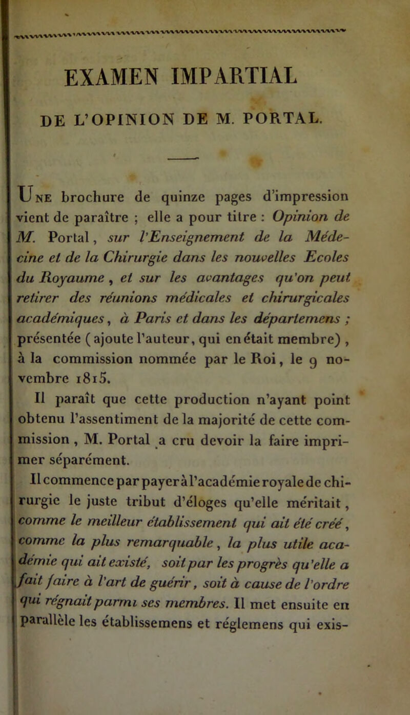 «,VV>W\WIW»«W1 EXAMEN IMPARTIAL DE L’OPINION DE M. PORTAL. Une brochure de quinze pages d’impression vient de paraître ; elle a pour titre : Opinion de M. Portai, sur l’Enseignement de la Méde- cine et de la Chirurgie dans les nouvelles Ecoles du Royaume , et sur les avantages qu'on peut retirer des réunions médicales et chirurgicales académiques, à Paris et dans les départemens ; présentée ( ajoute l’auteur, qui en était membre) , à la commission nommée par le Roi, le g no- vembre i8i5. Il paraît que cette production n’ayant point obtenu l’assentiment de la majorité de cette com- mission , M. Portai a cru devoir la faire impri- mer séparément. Il commence par payer àl’académie royale de chi- rurgie le juste tribut d’éloges qu’elle méritait, comme le meûleur établissement qui ait été créé, comme la plus remarquable, la plus utile aca- demie qui ait existé, soit par les progrès qu ’elle a fait faire a l’art de guenr, soit à cause de l’ordre qui régnait parmi ses membres. Il met ensuite en parallèle les établissemens et réglemens qui exis-