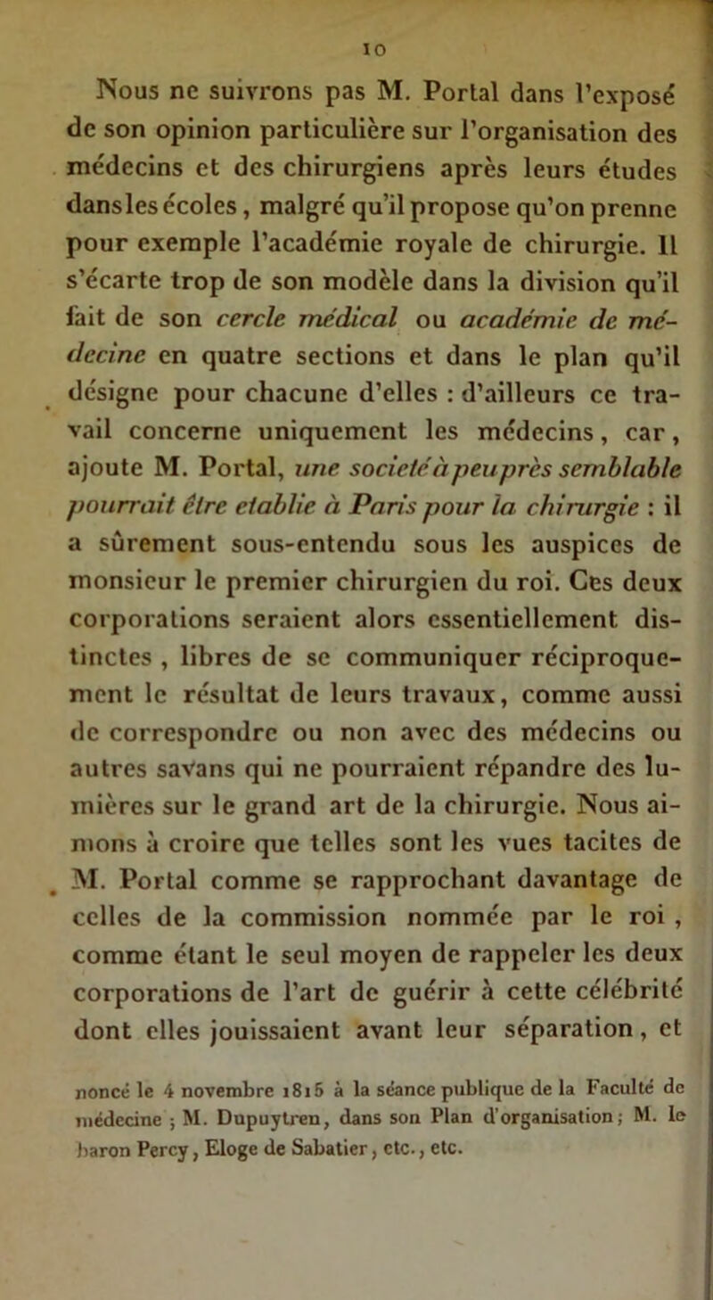 Nous ne suivrons pas M. Portai dans l’exposé de son opinion particulière sur l’organisation des médecins et des chirurgiens après leurs études dansles écoles, malgré qu’il propose qu’on prenne pour exemple l’académie royale de chirurgie. Il s’écarte trop de son modèle dans la division qu’il fait de son cercle médical ou académie de mé- decine en quatre sections et dans le plan qu’il désigne pour chacune d’elles : d’ailleurs ce tra- vail concerne uniquement les médecins, car, ajoute M. Portai, une sociétéà peu-prés semblable pourrait être établie à Paris pour la chirurgie : il a sûrement sous-entendu sous les auspices de monsieur le premier chirurgien du roi. Ces deux corporations seraient alors essentiellement dis- tinctes , libres de se communiquer réciproque- ment le résultat de leurs travaux, comme aussi «le correspondre ou non avec des médecins ou autres savans qui ne pourraient répandre des lu- mières sur le grand art de la chirurgie. Nous ai- mons à croire que telles sont les vues tacites de M. Portai comme se rapprochant davantage de celles de la commission nommée par le roi , comme étant le seul moyen de rappeler les deux corporations de l’art de guérir à cette célébrité dont elles jouissaient avant leur séparation, et nonce le 4 novembre i8i5 à la séance publique de la Faculté de médecine ; M. Dupuytren, dans son Plan d’organisation; M. le baron Percy, Eloge de Sabatier, etc., etc.