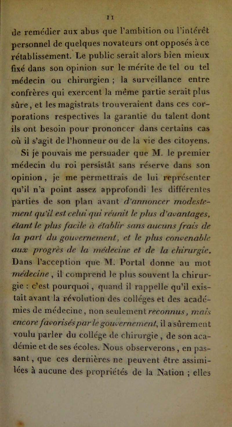 i3e remédier aux abus que l’ambition ou l’intérêt personnel de quelques novateurs ont opposés à ce rétablissement. Le public serait alors bien mieux fixé dans son opinion sur le mérite de tel ou tel médecin ou chirurgien ; la surveillance entre confrères qui exercent la même partie serait plus sure, et les magistrats trouveraient dans ces cor- porations respectives la garantie du talent dont ils ont besoin pour prononcer dans certains cas où il s’agit de l’honneur ou de la vie des citoyens. Si je pouvais me persuader que M. le premier médecin du roi persistât sans réserve dans son opinion, je me permettrais de lui représenter qu’il n’a point assez approfondi les différentes parties de son plan avant d'annoncer modeste- ment, qu'il est celui qui réunit le plus d’avantages, étant, le plus facile à établir sans aucuns frais de la part du gouvernement, et le plus convenable aux progrès de la médecine et de la chirurgie. Dans l’acception que M. Portai donne au mot médecine , il comprend le plus souvent la chirur- gie : c’est pourquoi, quand il rappelle qu’il exis- tait avant la révolution des collèges et des acadé- mies de médecine, non seulement reconnus, mais encore favorisés par le gouvernement, il a sûrement voulu parler du collège de chirurgie , de son aca- démie et de ses écoles. Nous observerons, en pas- sant , que ces dernières ne peuvent être assimi- lées a aucune des propriétés de la Nation ; elles