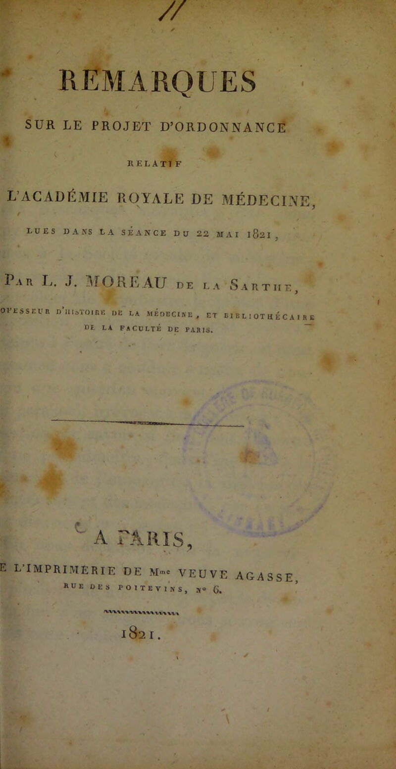 ' REMARQUES SUR LE PROJET D’ORDONNANCË « RELATIF L’ACADÉMIE ROYALE DE MÉDECINE, / LUES DANS LA SEANCE DU 22 MAI 182I, Par Ij. J. ]\fOREAU de la Sartiie OVESSEl'R D’iIloTOinE t>E LA MÉoECIKE. ET B I B L I OT H É C A I R I Df. LA FACULTÉ DE PARIS. ~ ^ A TARIS, E L iMPRIMERii? DE Mme VEUVE AGASSE rue des POITevikc n