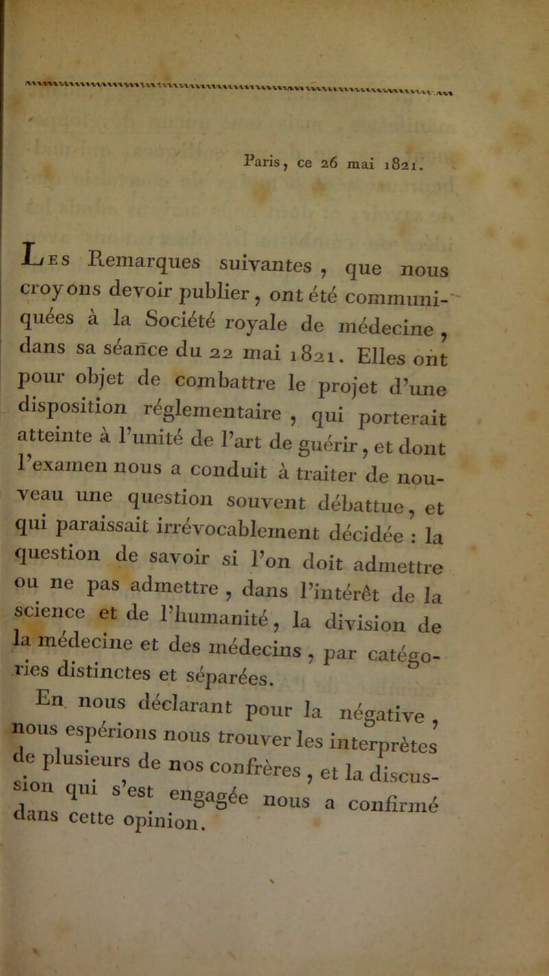 Paris, ce 26 mai 1821. Les Remarques suivantes , que nous croyons devoir publier, ont été communi- quées à la Société royale de médecine , dans sa séance du 22 mai 1821. Elles ont pour objet de combattre le projet d’une disposition réglementaire , qui porterait atteinte à l’unité de l’art de guérir, et dont l’examen nous a conduit à traiter de nou- veau une question souvent débattue, et qui paraissait irrévocablement décidée • la question de savoir si l’on doit admettre ou ne pas admettre , dans l’intérêt de la science et de l’iuunanité, la division de la médecine et des médecins , par catéso- Ties distinctes et séparées. En nous déclarant pour la négative nous espérions nous trouver les interprètes <lc plusieurs de nos confrères , et la discus- , n <1«’ s est engagée nous a confirmé dans cette opinion.