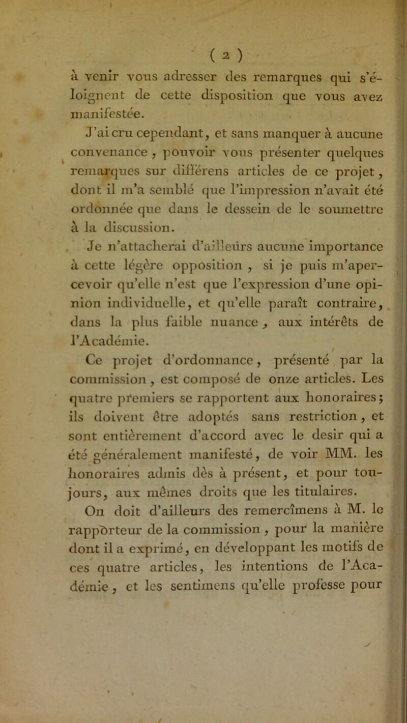 I ■ (^) à venir vous adresser des remarques qui s’é- loignent de cette disposition que vous avez manifestée. J’ai cru cependant, et sans manquer à aucune convenance , pouvoir vous présenter quelques remarques sur diiïërens articles de ce projet, dont il m’a semblé que l’impression n’avait été ordonnée que dans le dessein de le somiiettre à la discussion. , Je n’attacherai d’ailleurs aucune importance à cette légère opposition , si je puis m’aper- cevoir qu’elle n’est que l’expression d’une opi- nion individuelle, et qu’elle paraît contraire, dans la plus faible nuance , aux intérêts de l’Académie. Ce projet d’ordonnance, présenté par la commission , est composé de onze articles. Les ■ quatre premiers se rapportent aux honoraires; ils doivent être adoptés sans restriction, et sont entièrement d’accord avec le désir qui a été généralement manifesté, de voir MM. les honoraires adjnis dès à présent, et pour tou- jours, aux mômes droits que les titulaires. On doit d’ailleurs des remercîmens à M. le rapporteur de la commission , pour la manière dont il a exprimé, en développant les motifs de ces quatre articles, les intentions de l’Aca- démie , et les sentimens qu’elle professe pour ✓