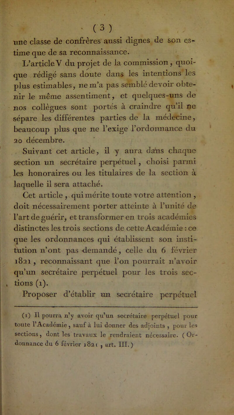 une classe de confrères aussi dignes de son es* time que de sa reconnaissance. L’article V du yjrojet de la commission, quoi- que rédigé sans doute dans les intentions les plus estimables, ne m’a pas semblé devoir obte- nir le même assentiment, et quelques-uns de nos collègues sont portés à craindre qu’il ne sépare les différentes parties de la médecine, beaucoup plus que ne l’exige l’ordonnance du 20 décembre. ’ y Suivant cet article, il y aura dans chaque section un secrétaire perpétuel, choisi parmi les honoraires ou les titulaires de la section à laquelle il sera attaché. Cet article ,.quiméi’ite toute votre attention , doit nécessairement porter atteinte à l’unité de l’art de guérir, et transformer en trois académies distinctes les trois sections de cette Académie : ce que les ordonnances qui établissent son insti- tution n’ont pas -demandé, celle du 6 février 1821, reconnaissant que l’on pourrait n’avoir qu’un secrétaire perpétuel pour les trois sec- , tions (1). Proposer d’établir un secrétaire perpétuel (1) Il pourra n’y avoir qu’un secrétaire perpétuel pour toute l’Académie , sauf à lui donner des adjoints , pour les sections, dont les travaux le rendraient nécessaire. (Or- donnance du 6 février 1821 , art. III.)