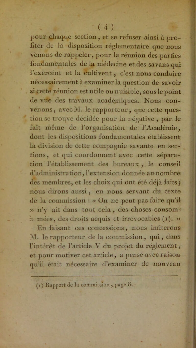 ]iour chaque section, et se refuser ainsi à pro- fiter de Ja disposition réglementaire que nous venons de rappeler, pour Ja réunion des parties fondamentales de la médecine et des savans qui l’exercent et la cultivent, c’est nous conduire nécessairement à examiner la (piestion de savoir si cettë réunion est utile ou nuisible, sous le point de MTc des travaux académiques. Nous con- venons, avecM. le rapporteur, que celte ques- tion se trouve décidée pour Ja négative , par le fait même de l’organisation de l’Académie, dont les dis]iositions fondamentales établissent la division de cette compagnie savante en sec- tions, et (pii coordonnent avec cette sépara- tion l’établissement des bureaux, le conseil d’administration, l’extension donnée au nombre des membres, et les choix qui ont été déjà faits; nous dirons aussi, en nous servant du texte de la commission : « On ne peut pas faire qu’il M n’y ait dans tout cela , dos choses consom- niées, des droits a(X[uis et irrévocables (i). » En faisant ces concessions, nous imiterons M. le rapjiorteur de la commission , qui, dans l’intérêt de l’article V du projet du réglement, et jiour motiver cet article, a pensé avec raison qu’il était nécessaire d’examiner de nouveau (i) Rapport de la commission , page 8.