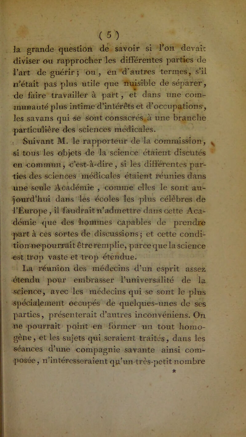 ]a grande question de savoir si l’on devait diviser au rapprocher les différentes parties de l’art de guérirî ou, en'd’aritres termes, s’il n’était pas plus utile que nuisible de séparer, de faire travailler à part, et dans une com- munauté plus intime d’intérêts et d’occupations-, les savans qui se sont consacrés, à une branche particulière des sciences médicales. Suivant M. le rapporteur de la commission, si tous les objets de la science étaient discutés en -commun, c’est-à-dire, si les différentes par- ties des sciences médicales étaient réunies dans une seule Académie , comme elles le sont au- jourd’hui dans les écoles les plus célèbres de l’Europe, il f audrait n’admettre dans cette Aca- j demie r[ue des hommes capables de prendre part à ces sortes de discussions j et cette condi- [ tionme pourrait être remplie, parce que la science [ -est trop vaste et trop éténdue. La réunion des médecins d’un esprit assez •étendu pour embrasser l’universalité de la science, avec les médecins qui se sont le plus S])écialemeiit occupés de quelques-unes de ses parties, présenterait d’autres ineonvéniens. On ne -pourrait point en former un tout homo- gène, et les sujets qui seraient traités, dans les séances d’une compagnie savante ainsi com- posée, n’intéresseraient qu’un très-petit nombre