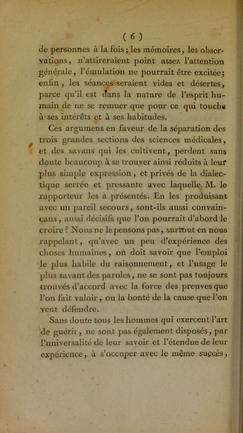 de personnes à la ibis ; les mémoires, les obser- vations, n’attireraient point assez l’attention générale, l’émulation ne pourrait être excitée; enfin , les séances seraient vides et désertes, parce qu’il est dans la nature de l’esprit hu- main de ne se remuer que pour ce qui touche à ses intérêts et à ses habitudes. Ces argumens en faveur de la séparation des trois grandes sections des sciences médicales, et des savans qui les cultivent, perdent sans doute beaucoup à se trouver ainsi réduits à leuf plus simple expression, et privés de la dialec- tique serrée et pressante avec laquelle M. le rapporteur les a présentés. En les produisant avec un pareil secours, sont-ils aussi convain- çans, aussi décisils que l’on pourrait d’abord le croire ? Nous ne le pensons pas, surtout en nous rappelant, qu’avec un peu d’expérience des clioses humaines, on doit savoir que l’emploi •le plus habile du raisonnement, et l’usage le plus savant des paroles, ne se sont pas toujours trouvés d’accord avec la force des preuves que l’on fait valoir, ou la bonté de la cause que l’on veut défendre. Sans doute tous les hommes qui exercent l’art de guérir, ne sont pas également disposés, par l’universalité de leur savoir et l’étendue de leur expérience, à s’occuper avec le môme succès,