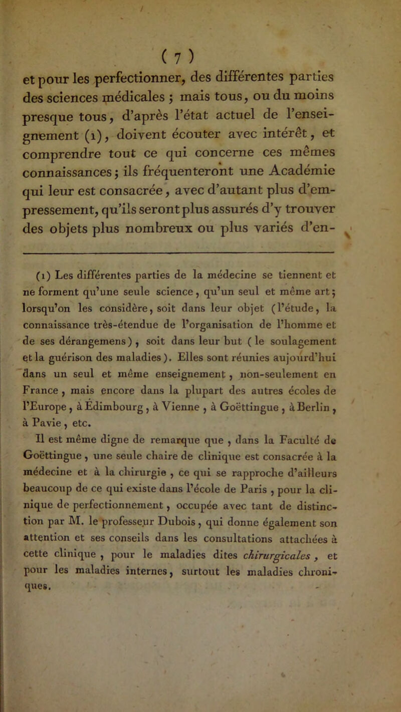 / ' ( 7 ) et pour les perfectionner, des différentes parties des sciences médicales ; mais tous, ou du moins presque tous, d’après l’état actuel de l’ensei- gnement (i), doivent écouter avec intérêt, et comprendre tout ce qui concerne ces mêmes connaissances ; ils fréquenteront une Académie qui leur est consacrée*, avec d’autant plus d’em- pressement, qu’ils seront plus assurés d’y trouver des objets plus nombreux ou plus variés d’en- (i) Les différentes parties de la médecine se tiennent et ne forment qu’une seule science, qu’un seul et même art 5 lorsqu’on les considère, soit dans leur objet (l’étude, la connaissance très-étendue de l’organisation de l’homme et de ses dérangemens) , soit dans leur but ( le soulagement çtla guérison des maladies). Elles sont réunies aujourd’hui dans un seul et même enseignement, non-seulement en France, mais encore dans la plupart des autres écoles de l’Europe, à Edimbourg , à Vienne , à Goëttingue , à Berlin, à Pavie, etc. Il est même digne de remarque q\ie , dans la Faculté de Goëttingue , une seule chaire de clinique est consacrée à la médecine et à la chirurgie , ce qui se rapproche d’ailleurs beaucoup de ce qui existe dans l’école de Paris , pour la cli- nique de perfectionnement, occupée avec tant de distinc- tion par M. le professeur Dubois, qui donne également son attention et ses conseils dans les consultations attachées à cette clinique , pour le maladies dites chirurgicales , et pour les maladies internes, surtout les maladies chroni- ques. «